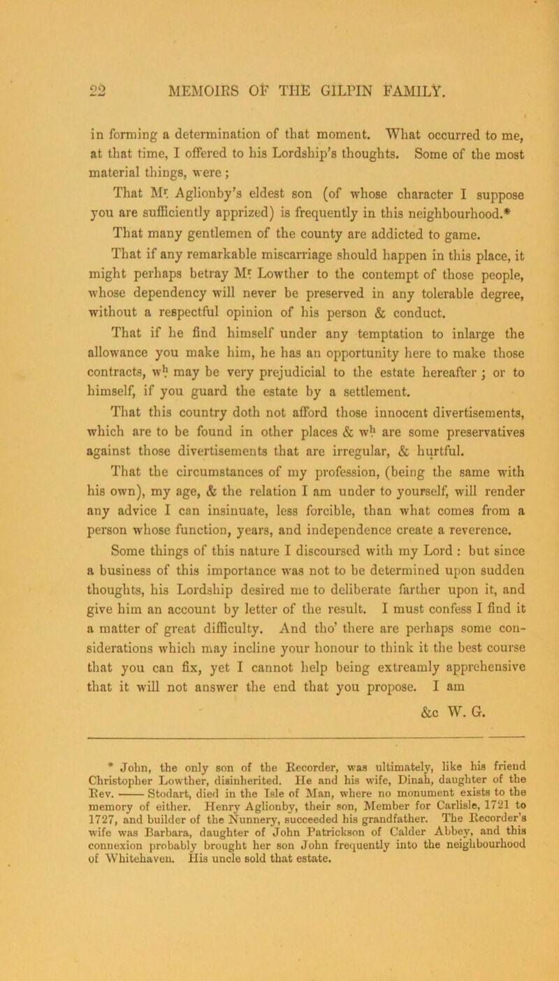 in forming a determination of that moment. What occurred to me, at that time, I offered to his Lordship’s thoughts. Some of the most material things, were; That Mr. Aglionby’s eldest son (of whose character I suppose you are sufficiently apprized) is frequently in this neighbourhood.* That many gentlemen of the county are addicted to game. That if any remarkable miscarriage should happen in this place, it might perhaps betray M* Lowther to the contempt of those people, whose dependency will never be preserved in any tolerable degree, without a respectful opinion of his person & conduct. That if he find himself under any temptation to inlarge the allowance you make him, he has an opportunity here to make those contracts, w1.1 may be very prejudicial to the estate hereafter; or to himself, if you guard the estate by a settlement. That this country doth not afford those innocent divertisements, which are to be found in other places & w1.1 are some preservatives against those divertisements that are irregular, & hurtful. That the circumstances of my profession, (being the same with his own), my age, & the relation I am under to yourself, will render any advice I can insinuate, less forcible, than what comes from a person whose function, years, and independence create a reverence. Some things of this nature I discoursed with my Lord : but since a business of this importance was not to be determined upon sudden thoughts, his Lordship desired me to deliberate farther upon it, and give him an account by letter of the result. I must confess I find it a matter of great difficulty. And tho’ there are perhaps some con- siderations which may incline your honour to think it the best course that you can fix, yet I cannot help being extreamly apprehensive that it will not answer the end that you propose. I am &c W. G. * John, the only son of the Recorder, was ultimately, like his friend Christopher Lowther, disinherited. He and his wife, Dinah, daughter of the Rev. Stodart, died in the Isle of Man, where no monument exists to the memory of either. Henry Aglionby, their son, Member for Carlisle, 1721 to 1727, and builder of the Nunnery, succeeded his grandfather. The Recorder’s wife was Barbara, daughter of John Patrickson of Calder Abbey, and this connexion probably brought her son John frequently into the neighbourhood of Whitehaven. His uncle sold that estate.