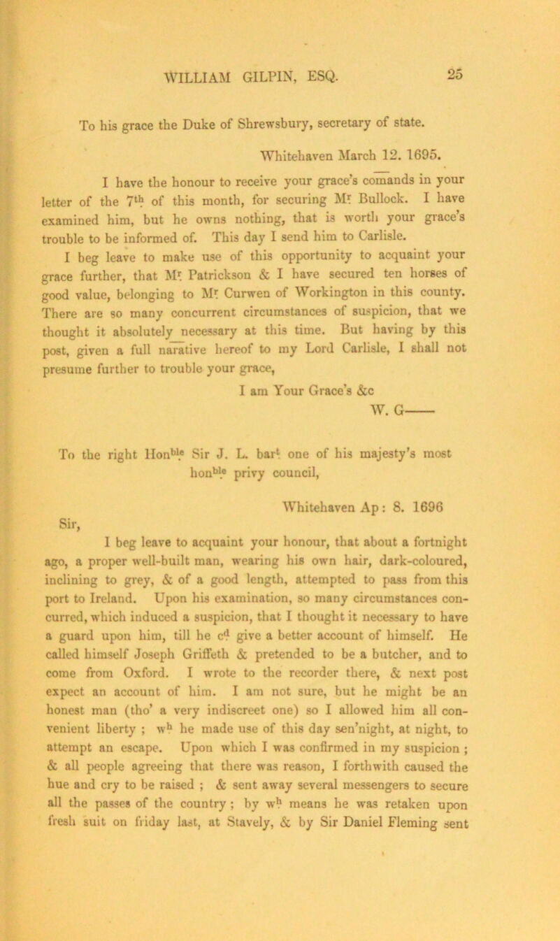 To his grace the Duke of Shrewsbury, secretary of state. Whitehaven March 12. 1695. I have the honour to receive your grace’s comands in your letter of the 7tb of this month, for securing M* Bullock. I have examined him, but he owns nothing, that is worth your grace’s trouble to be informed of. This day I send him to Carlisle. I beg leave to make use of this opportunity to acquaint your grace further, that M* Patrickson & I have secured ten horses of good value, belonging to M? Curwen of Workington in this county. There are so many concurrent circumstances of suspicion, that we thought it absolutely necessary at this time. But having by this post, given a full narative hereof to my Lord Carlisle, I shall not presume further to trouble your grace, I am Your Grace’s &c W. G To the right Honbl.e Sir J. L. bar1 one of his majesty’s most honu* privy council, Whitehaven Ap : 8. 1696 Sir, I beg leave to acquaint your honour, that about a fortnight ago, a proper well-built man, wearing his own hair, dark-coloured, inclining to grey, & of a good length, attempted to pass from this port to Ireland. Upon his examination, so many circumstances con- curred, which induced a suspicion, that I thought it necessary to have a guard upon him, till he c1? give a better account of himself. He called himself Joseph Griffeth & pretended to be a butcher, and to come from Oxford. I wrote to the recorder there, & next post expect an account of him. I am not sure, but he might be an honest man (tho’ a very indiscreet one) so I allowed him all con- venient liberty ; wh he made use of this day sen’night, at night, to attempt an escape. Upon which I was confirmed in my suspicion ; & all people agreeing that there was reason, I forthwith caused the hue and cry to be raised ; & sent away several messengers to secure all the passes of the country; by wb means he was retaken upon fresh suit on fi iday last, at Stavely, & by Sir Daniel Fleming sent