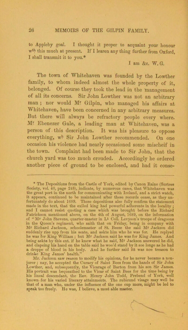 to Appleby goal. I thought it proper to acquaint your honour this much at present. If I learen any thing further from Oxford, I shall transmit it to you.* family, to whom indeed almost the whole property of it, belonged. Of course they took the lead in the management of all its concerns. Sir John Lowther was not an arbitrary man ; nor would M? Gilpin, who managed his affairs at Whitehaven, have been concerned in any arbitrary measures. But there will always be refractory people every where. MJ Ebenezer Gale, a leading man at Whitehaven, was a person of this description. It was his pleasure to oppose everything, w!1 Sir John Lowther recommended. On one occasion his violence had nearly occasioned some mischeif in the town. Complaint had been made to Sir John, that the church yard was too much crouded. Accordingly he ordered another piece of ground to be enclosed, and had it conse- * The Depositions from the Castle of York, edited by Canon Raine (Surtees Society, vol. 40, page 248), .indicate, by numerous cases, that Whitehaven was the great port in the north for communicating with Ireland, and a strict watch, it appears, continued to be maintained after these records cease, as they un- fortunately do about 1689. These depositions also fully confirm the statement made in the text, that the exiled king had powerful adherents in the locality ; and I cannot resist quoting a case which was brought before the Richard Patrickson mentioned above, on the 4th of August, 1689, on the information of “Mr John Stevens, quarter-master in Lt Coll. Levyson's troope of dragoons in the Queen’s regiment, who saith that on Friday, being in company with Mr Richard Jackson, schoolemaster of St. Beese the said Mr Jackson did suddenly rise upp from his seate, and askte him who he was for. He replyed he was for King William ; but Mr Jackson said he was for King James. And being askte by this ext. if he knew what he said, Mr Jackson answered he did, and clapeing his hand on the table said he woo’d stand by it soe longe as he had a droppe of blood in his body. And he further said itt was noe treason to drinke King James’ health.” Mr. Jackson saw reason to modify his opinions, for he never became a non- juror ; nay, he accepted the Curacy of Saint Bees from the hands of Sir John Lowther, and, subsequently, tbe Vicarage of Barton from his son Sir James. His portrait was bequeathed to the Vicar of Saint Bees for the time being by his lineal descendant, the Rev. Henry John Todd, Prebend of York, well known for his varied literary attainments. The rubicund visage may well be that of a man who, under the influence of the one cup more, might be led to speak too freely. He was, I believe, a most able master. I am &c. W. G.