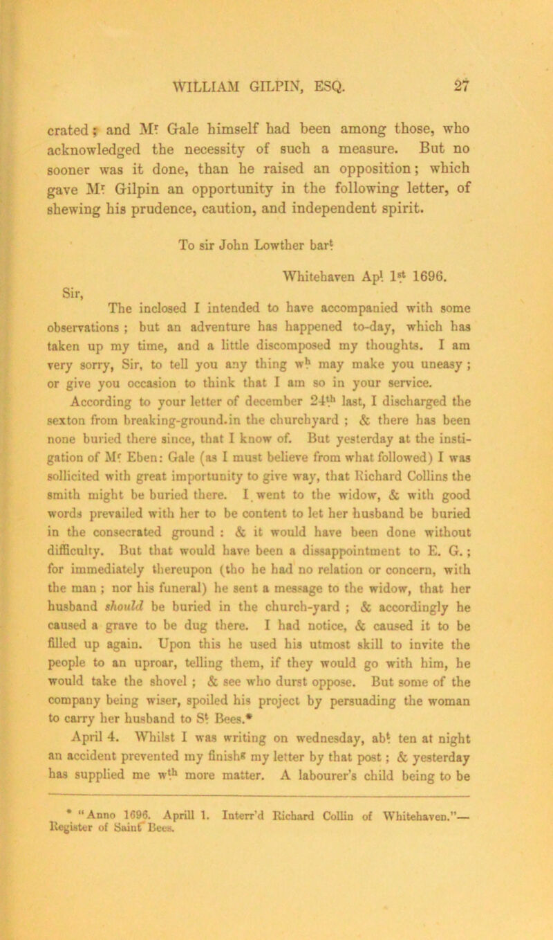 crated; and M? Gale himself had been among those, who acknowledged the necessity of such a measure. But no sooner was it done, than he raised an opposition; which gave Mf Gilpin an opportunity in the following letter, of shewing his prudence, caution, and independent spirit. To sir John Lowther bar* Whitehaven Ap! 1^* 1696. Sir, The inclosed I intended to have accompanied with some observations ; but an adventure has happened to-day, which has taken up my time, and a little discomposed my thoughts. I am very sorry, Sir, to tell you any thing w!1 may make you uneasy ; or give you occasion to think that I am so in your service. According to your letter of december 24l.h last, I discharged the sexton from breaking-ground.in the churchyard ; & there has been none buried there since, that I know of. But yesterday at the insti- gation of Eben: Gale (as I must believe from what followed) I was sollicited with great importunity to give way, that Eichard Collins the smith might be buried there. I went to the widow, & with good words prevailed with her to be content to let her husband be buried in the consecrated ground : & it would have been done without difficulty. But that would have been a disappointment to E. G.; for immediately thereupon (tho he had no relation or concern, with the man ; nor his funeral) he sent a message to the widow, that her husband should be buried in the church-yard ; & accordingly he caused a grave to be dug there. I had notice, & caused it to be filled up again. Upon this he used his utmost skill to invite the people to an uproar, telling them, if they would go with him, he would take the shovel ; & see who durst oppose. But some of the company being wiser, spoiled his project by persuading the woman to carry her husband to S* Bees.* April 4. Whilst I was writing on Wednesday, ab* ten at night an accident prevented my finish* my letter by that post; & yesterday has supplied me w*h more matter. A labourer’s child being to be * “Anno 1696. Aprill 1. Interr'd Richard Collin of Whitehaven.”— Register of Saint* Bees.