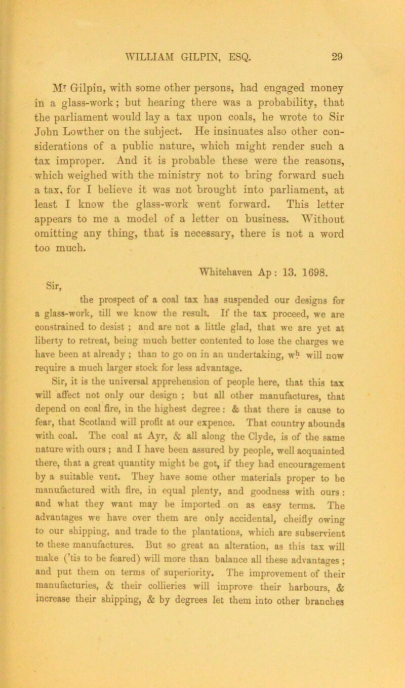 Mr Gilpin, with some other persons, had engaged money in a glass-work; but hearing there was a probability, that the parliament would lay a tax upon coals, he wrote to Sir John Lowther on the subject. He insinuates also other con- siderations of a public nature, which might render such a tax improper. And it is probable these were the reasons, which weighed with the ministry not to bring forward such a tax. for I believe it was not brought into parliament, at least I know the glass-work went forward. This letter appears to me a model of a letter on business. Without omitting any thing, that is necessary, there is not a word too much. Whitehaven Ap: 13. 1G98. Sir, the prospect of a coal tax has suspended our designs for a glass-work, till we know the result. If the tax proceed, we are constrained to desist ; and are not a little glad, that we are yet at liberty to retreat, being much better contented to lose the charges we have been at already ; than to go on in an undertaking, w* will now require a much larger stock for less advantage. Sir, it is the universal apprehension of people here, that this tax will affect not only our design ; but all other manufactures, that depend on coal fire, in the highest degree: & that there is cause to fear, that Scotland will profit at our expence. That country abounds with coal. The coal at Ayr, & all along the Clyde, is of the same nature with ours ; and I have been assured by people, well acquainted there, that a great quantity might be got, if they had encouragement by a suitable vent. They have some other materials proper to be manufactured with fire, in equal plenty, and goodness with ours : and what they want may be imported on as easy terms. The advantages we have over them are only accidental, cheifly owing to our shipping, and trade to the plantations, which are subservient to these manufactures. But so great an alteration, as this tax will make (’tis to be feared) will more than balance all these advantages ; and put them on terms of superiority. The improvement of their manufactories, & their collieries will improve their harbours, & increase their shipping, & by degrees let them into other branches