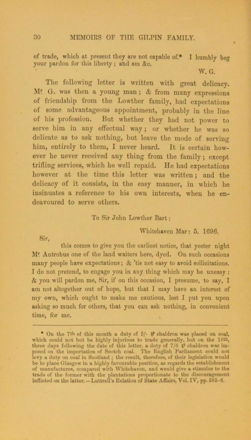 of trade, which at present they are not capable of.* I humbly beg your pardon for this liberty ; aud am &c. W. G. The following letter is written with great delicacy. M? G. was then a young man ; & from many expressions of friendship from the Lowther family, had expectations of some advantageous appointment, probably in the line of his profession. But whether they had not power to serve him in any effectual way; or whether he was so delicate as to ask nothing, but leave the mode of serving him, entirely to them, I never heard. It is certain how- ever be never received any thing from the family ; except trifling services, which he well repaid. He had expectations however at the time this letter was written; and the delicacy of it consists, in the easy manner, in which he insinuates a reference to his own interests, when he en- deavoured to serve others. To Sir John Lowther Bart: Whitehaven Mar: 5. 1G96. Sir, this comes to give you the earliest notice, that yester night Mf Antrobus one of the land waiters here, dyed. On such occasions many people have expectations; & ’tis not easy to avoid sollicitations. I do not pretend, to engage you in any thing which may be uneasy : & you will pardon me, Sir, if on this occasion, I presume, to say, I am not altogether out of hope, but that I may have an interest of my own, which ought to make me cautious, lest I put you upon asking so much for others, that you can ask nothing, in convenient time, for me. * On the 7th of this month a duty of 5/- t? chaldron was placed on coal, which could not but be highly injurious to trade generally, but on the 16th( three days following the date of this letter, a duty of 7/6 t? chaldron was im- posed on the importation of Scotch coal. The English Parliament could not levy a duty on coal in Scotland ; the result, therefore, of their legislation would be to place Glasgow in a highly favourable position, as regards the establishment of manufactures, compared with Whitehaven, and would give a stimulus to the trade of the former with the plantations proportionate to the discouragement inflicted on the latter. —Luttrell’s Relation of State Affairs, Vol. IY, pp. 365-8.
