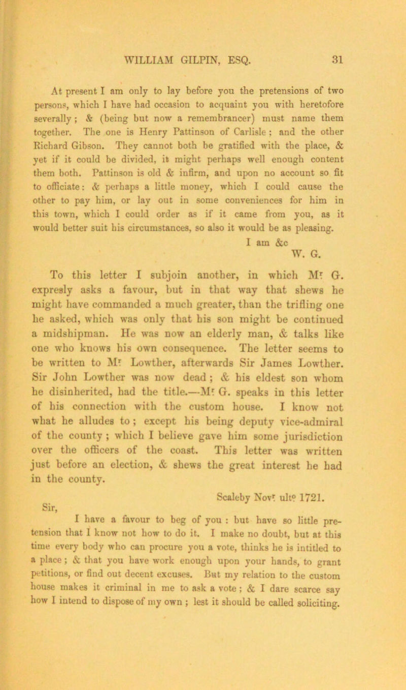 At present I am only to lay before you the pretensions of two persons, which I have had occasion to acquaint you with heretofore severally; & (being but now a remembrancer) must name them together. The one is Henry Pattinson of Carlisle ; and the other Richard Gibson. They cannot both be gratified with the place, & yet if it could be divided, it might perhaps well enough content them both. Pattinson is old & infirm, and upon no account so fit to officiate: & perhaps a little money, which I could cause the other to pay him, or lay out in some conveniences for him in this town, which I could order as if it came from you, as it would better suit his circumstances, so also it would be as pleasing. I am &c W. G. To this letter I subjoin another, in which Ml G. expresly asks a favour, but in that way that shews he might have commanded a much greater, than the trifling one he asked, which was only that his son might be continued a midshipman. He was now an elderly man, & talks like one who knows his own consequence. The letter seems to be written to M? Lowther, afterwards Sir James Lowther. Sir John Lowther was now dead ; & his eldest son whom he disinherited, had the title.—Ml G. speaks in this letter of his connection with the custom house. I know not what he alludes to ; except his being deputy vice-admiral of the county ; which I believe gave him some jurisdiction over the officers of the coast. This letter was written just before an election, & shews the great interest he had in the county. Scaleby Novr ult? 1721. Sir, I have a favour to beg of you : but have so little pre- tension that I know not how to do it. I make no doubt, but at this time every body who can procure you a vote, thinks he is iutitled to a place; & that you have work enough upon your hands, to grant petitions, or find out decent excuses. Rat my relation to the custom house makes it criminal in me to ask a vote ; & I dare scarce say how I intend to dispose of my own ; lest it should be called soliciting.