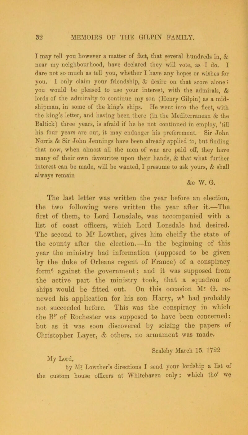 I may tell you however a matter of fact, that several hundreds in, & near my neighbourhood, have declared they will vote, as I do. I dare not so much as tell you, whether I have any hopes or wishes for you. I only claim your friendship, & desire on that score alone 5 you would be pleased to use your interest, with the admirals, & lords of the admiralty to continue my son (Henry Gilpin) as a mid- shipman, in some of the king’s ships. He went into the fleet, with the king's letter, and having been there (in the Mediterranean & the Baltick) three years, is afraid if he be not continued in employ, ’till his four years are out, it may endanger his preferrment. Sir John Norris & Sir John Jennings have been already applied to, but finding that now, when almost all the men of war are paid ofF, they have many of their own favourites upon their hands, & that what further interest can be made, will be wanted, I presume to ask yours, & shall always remain &c W. G. The last letter was written the year before an election, the two following were written the year after it.—The first of them, to Lord Lonsdale, was accompanied with a list of coast officers, which Lord Lonsdale had desired. The second to Mr Lowther, gives him cheifly the state of the county after the election.—In the beginning of this year the ministry had information (supposed to be given by the duke of Orleans regent of France) of a conspiracy form‘1 against the government; and it was supposed from the active part the ministry took, that a squadron of ships would be fitted out. On this occasion Mr 0. re- newed his application for his son Harry, w1? had probably not succeeded before. This was the conspiracy in which the B? of Rochester was supposed to have been concerned: but as it was soon discovered by seizing the papers of Christopher Layer, & others, no armament was made. Scaleby March 15. 1722 My Lord, by Mr Lowther’s directions I send your lordship a list of the custom house officers at Whitehaven only; which tho’ we