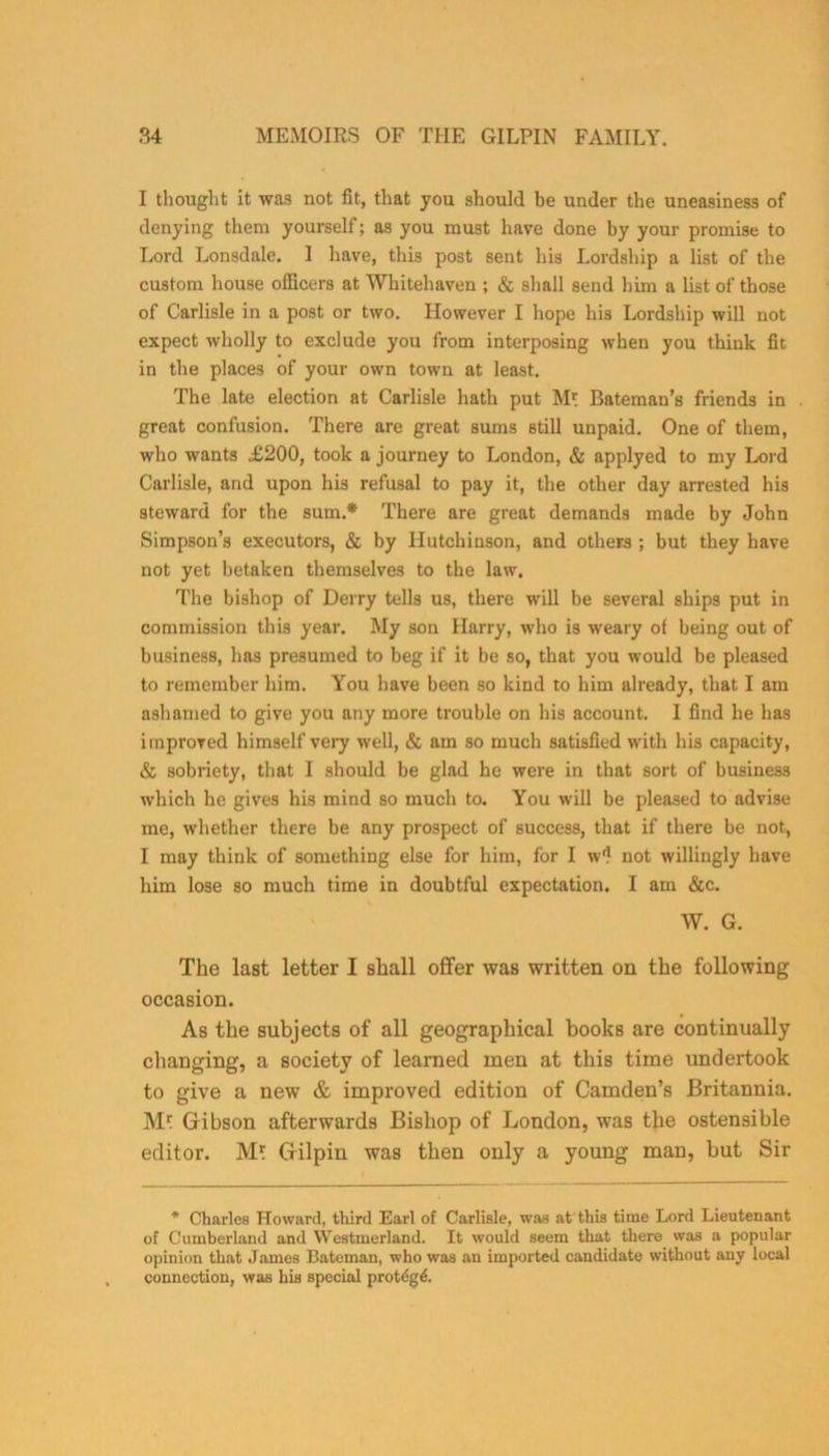 I thought it was not fit, that you should be under the uneasiness of denying them yourself; as you must have done by your promise to Lord Lonsdale. 1 have, this post sent his Lordship a list of the custom house officers at Whitehaven ; & shall send him a list of those of Carlisle in a post or two. However I hope his Lordship will not expect wholly to exclude you from interposing when you think fit in the places of your own town at least. The late election at Carlisle hath put Ml Bateman’s friends in . great confusion. There are great sums still unpaid. One of them, who wants £200, took a journey to London, & applyed to my Lord Carlisle, and upon his refusal to pay it, the other day arrested his steward for the sum.* There are great demands made by John Simpson’s executors, & by Hutchinson, and others ; but they have not yet betaken themselves to the law. The bishop of Derry tells us, there will be several ships put in commission this year. My son Harry, who is weary of being out of business, has presumed to beg if it be so, that you would be pleased to remember him. You have been so kind to him already, that I am ashamed to give you any more trouble on his account. I find he has improved himself very well, & am so much satisfied with his capacity, & sobriety, that I should be glad he were in that sort of business which he gives his mind so much to. You will be pleased to advise me, whether there be any prospect of success, that if there be not, I may think of something else for him, for I w'l not willingly have him lose so much time in doubtful expectation. I am &c. W. G. The last letter 1 shall offer was written on the following occasion. As the subjects of all geographical books are continually changing, a society of learned men at this time undertook to give a new & improved edition of Camden’s Britannia. Ml Gribson afterwards Bishop of London, was the ostensible editor. M* Gfilpin was then only a young man, but Sir * Charles Howard, third Earl of Carlisle, was at this time Lord Lieutenant of Cumberland and Westmerland. It would seem that there was a popular opinion that J ames Bateman, who was an imported candidate without any local connection, was his special protdg^.