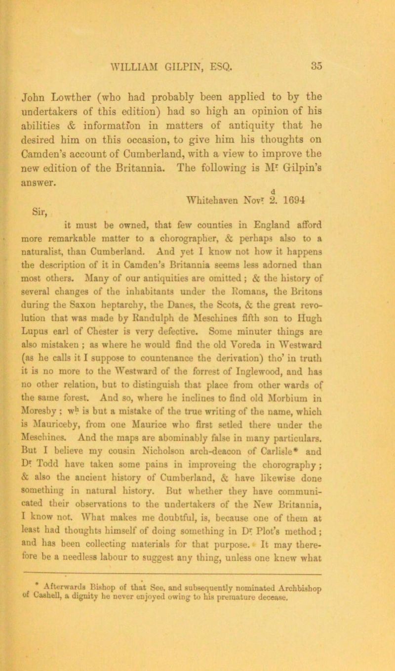 John Lowtber (who had probably been applied to by the undertakers of this edition) had so high an opinion of his abilities & information in matters of antiquity that he desired him on this occasion, to give him his thoughts on Camden’s account of Cumberland, with a view to improve the new edition of the Britannia. The following is M* Gilpin’s answer. d Whitehaven Nov? 2. 1694 Sir, it must be owned, that few counties in England afford more remarkable matter to a chorographer, & perhaps also to a naturalist, than Cumberland. And yet I know not how it happens the description of it in Camden’s Britannia seems less adorned than most others. Many of our antiquities are omitted ; & the history of several changes of the inhabitants under the Homans, the Britons during the Saxon heptarchy, the Dams, the Scots, & the great revo- lution that was made by Kandulph de Meschines fifth son to Hugh Lupus earl of Chester is very defective. Some minuter things are also mistaken ; as where he would find the old Yoreda in Westward (as he calls it I suppose to countenance the derivation) tho’ in truth it is no more to the Westward of the forrest of Inglewood, and has no other relation, but to distinguish that place from other wards of the same forest. And so, where he inclines to find old Morbium in Moresby ; wh is but a mistake of the true writing of the name, which is Mauriceby, from one Maurice who first setled there under the Meschines. And the maps are abominably false in many particulars. But I believe my cousin Nicholson arch-deacon of Carlisle* and Dr Todd have taken some pains in improveing the chorography ; & also the ancient history of Cumberland, & have likewise done something in natural history. But whether they have communi- cated their observations to the undertakers of the New Britannia, I know not. What makes me doubtful, is, because one of them at least had thoughts himself of doing something in Plot’s method ; and has been collecting materials for that purpose.1 It may there- fore be a needless labour to suggest any thing, unless one knew what * Afterwards Hishop of that See, and subsequently nominated Archbishop of Cashel], a dignity he never enjoyed owing to his premature decease.