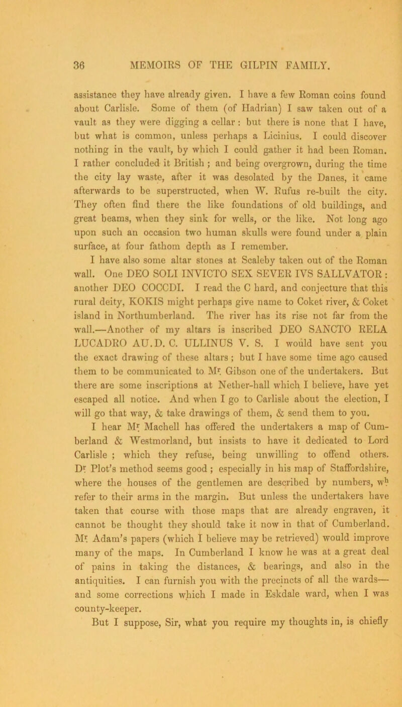 assistance they have already given. I have a few Roman coins found about Carlisle. Some of them (of Hadrian) I saw taken out of a vault as they were digging a cellar: but there is none that I have, but what is common, unless perhaps a Licinius. I could discover nothing in the vault, by which I could gather it had been Roman. I rather concluded it British ; and being overgrown, during the time the city lay waste, after it was desolated by the Danes, it came afterwards to be superstructed, when W. Rufus re-built the city. They often find there the like foundations of old buildings, and great beams, when they sink for wells, or the like. Not long ago upon such an occasion two human skulls were found under a plain surface, at four fathom depth as I remember. I have also some altar stones at Scaleby taken out of the Roman wall. One DEO SOLI INVICTO SEX SEVER IVS SALLVATOR : another DEO COCCDI. I read the C hard, and conjecture that this rural deity, KOKIS might perhaps give name to Coket river, & Coket island in Northumberland. The river has its rise not far from the wall.—Another of my altars is inscribed DEO SANCTO RELA LUCADBO AU.D. C. ULLINUS V. S. I would have sent you the exact drawing of these altars ; but I have some time ago caused them to be communicated to Mr. Gibson one of the undertakers. But there are some inscriptions at Nether-hall which I believe, have yet escaped all notice. And when I go to Carlisle about the election, I will go that way, & take drawings of them, & send them to you. I hear M* Machell has offered the undertakers a map of Cum- berland & Westmorland, but insists to have it dedicated to Lord Carlisle ; which they refuse, being unwilling to offend others. D? Plot's method seems good ; especially in his map of Staffordshire, where the houses of the gentlemen are described by numbers, w*1 refer to their arms in the margin. But unless the undertakers have taken that course with those maps that are already engraven, it cannot be thought they should take it now in that of Cumberland. Mr. Adam’s papers (which I believe may be retrieved) would improve many of the maps. In Cumberland I know he was at a great deal of pains in taking the distances, & bearings, and also in the antiquities. I can furnish you with the precincts of all the wards— and some corrections which I made in Eskdale ward, when I was county-keeper. But I suppose, Sir, what you require my thoughts in, is chiefly