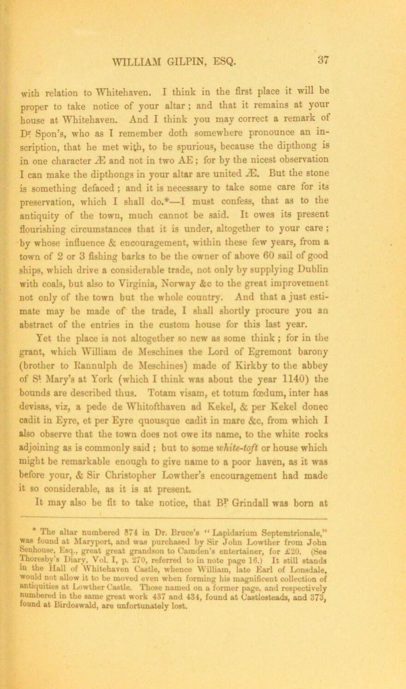 with relation to Whitehaven. I think in the first place it will be proper to take notice of your altar ; and that it remains at your house at Whitehaven. And I think you may correct a remark of D* Spon’s, who as I remember doth somewhere pronounce an in- scription, that he met with, to be spurious, because the dipthong is in one character JE and not in two AE; for by the nicest observation I can make the dipthongs in your altar are united JE. But the stone is something defaced ; and it is necessary to take some care for its preservation, which I shall do.*—I must confess, that as to the antiquity of the town, much cannot be said. It owes its present flourishing circumstances that it is under, altogether to your care ; by whose influence & encouragement, within these few years, from a town of 2 or 3 fishing barks to be the owner of above 60 sail of good ships, which drive a considerable trade, not only by supplying Dublin with coals, but also to Virginia, Norway &c to the great improvement not only of the town but the whole country. And that a just esti- mate may be made of the trade, I shall shortly procure you an abstract of the entries in the custom house for this last year. Yet the place is not altogether so new as some think ; for in the grant, which William de Meschines the Lord of Egremont barony (brother to Kannulph de Meschines) made of Kirkby to the abbey of S* Mary’s at York (which I think was about the year 1140) the bounds are described thus. Totam visam, et totum fcedum, inter has devisas, viz, a pede de Whitofthaven ad Kekel, & per Kekel donee cadit in Eyre, et per Eyre quousque cadit in mare &c, from which I also observe that the town does not owe its name, to the white rocks ad joining as is commonly said ; but to some white-toft or house which might be remarkable enough to give name to a poor haven, as it was before your, & Sir Christopher Lowther’s encouragement had made it so considerable, as it is at present. It may also be fit to take notice, that B? Grindall was born at * The altar numbered 874 in Dr. Bruce’s “ Lapidarium Septemtrionale,” was found at Maryport, and was purchased by Sir John Lowther from John Henhouse, Ksq., great great grandson to Camden's entertainer, for £20. (See Thoresby s Diary, VoL I, p. 270, referred to in note page 16.) It still stands in the Hall of Whitehaven Castle, whence William, late Earl of Lonsdale, would not allow it to be moved even when forming his magnificent collection of antiquities at Lowther Castle. Those named on a former page, and respectively numbered in the same great work 437 and 434, found at Castlesteads, and 373, found at Birdoswald, are unfortunately lost.
