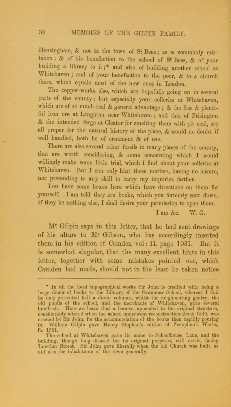 ITonsingham, & not at the town of Bees ; as is commonly mis- taken ; & of his benefaction to the school of S‘ Bees, & of your building a library to it;* and also of building another school at Whitehaven ; and of your benefaction to the poor, & to a church there, which equals most of the new one? in London. The copper-works also, which are hopefully going on in several parts of the county ; but especially your colleries at Whitehaven, which aie of so much real & general advantage; & the free & plenti- lul iron ore at Langaran near Whitehaven ; and that of Frisington & the intended forge at Cleator for smelting them with pit coal, are all proper for the natural history of the place, & would no doubt if well handled, both be of ornament & of use. There are also several other fossils in many places of the county, that are worth considering, & some concerning which I would willingly make some little trial, which I find about your colleries at Whitehaven. But I can only hint these matters, having no leisure, nor pretending to any skill to carry my inquiries farther. ou have some boxes here which have directions on them for yourself. I am told they are books, which you formerly sent down. If they be nothing else, I shall desire your permission to open them. I am &c. W. G. M* Gilpin says in this letter, that he had sent drawings of his altars to Ml Gibson, who has accordingly inserted them in his edition of Camden vol: II. page 1031. But it is somewhat singular, that the many excellent hints in this letter, together with some mistakes pointed out, which Camden had made, should not in the least be taken notice * In all the local topographical works Sir John is credited with being a large donor of books to the Library of the Grammar School, whereas I find he only presented half a dozen volumes, whilst the neighbouring gentry, the old pupils of the school, and the merchants of Whitehaven, gave several hundreds. Here we learn that a lean-to, appended to the original structure, considerably altered when the school underwent reconstruction about 1840, was erected by Sir John, for the accommodation of the books then rapidly pouring in. William Gilpin gave Henry Stephan's edition of Zenophon’s Works, fo. 1581. The school at Whitehaven gave its name to Schoolhouse Lane, and the building, though long disused for its original purposes, still exists, facing Lowther Street. Sir John gave liberally when the old Church was built, as did also the inhabitants of the town generally.