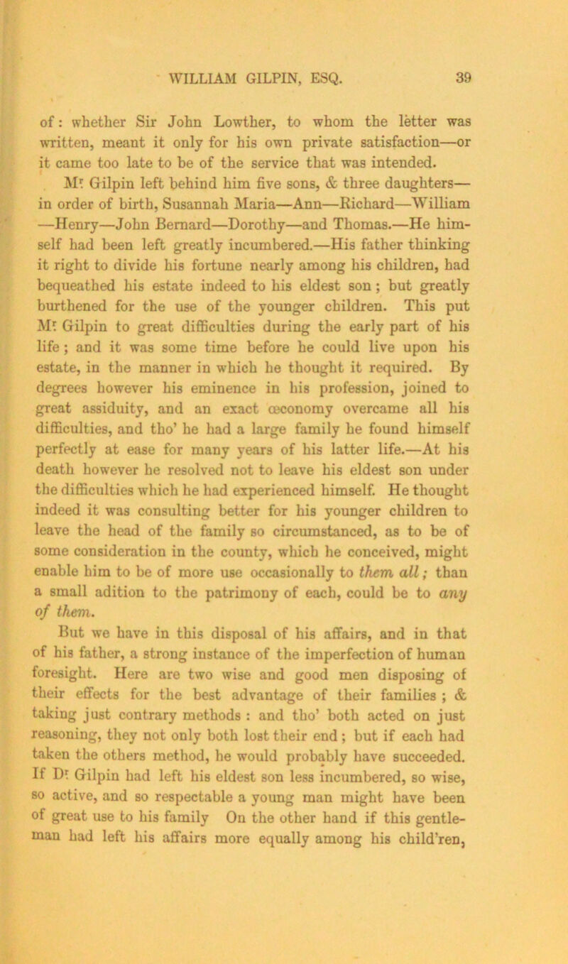 of: whether Sir John Lowther, to whom the letter was written, meant it only for his own private satisfaction—or it came too late to be of the service that was intended. M? Gilpin left behind him five sons, & three daughters— in order of birth, Susannah Maria—Ann—Richard—William —Henry—John Bernard—Dorothy—and Thomas.—He him- self had been left greatly incumbered.—His father thinking it right to divide his fortune nearly among his children, had bequeathed his estate indeed to his eldest son; but greatly burthened for the use of the younger children. This put M* Gilpin to great difficulties during the early part of his life ; and it was some time before he could live upon his estate, in the manner in which he thought it required. By degrees however his eminence in his profession, joined to great assiduity, and an exact oeconomy overcame all his difficulties, and tho’ he had a large family he found himself perfectly at ease for many years of his latter life.—At his death however he resolved not to leave his eldest son under the difficulties which he had experienced himself. He thought indeed it was consulting better for his younger children to leave the head of the family so circumstanced, as to be of some consideration in the county, which he conceived, might enable him to be of more use occasionally to them all; than a small adition to the patrimony of each, could be to any of them. But we have in this disposal of his affairs, and in that of his father, a strong instance of the imperfection of human foresight. Here are two wise and good men disposing of their effects for the best advantage of their families ; & taking just contrary methods : and tho’ both acted on just reasoning, they not only both lost their end; but if each had taken the others method, he would probably have succeeded. It D? Gilpin had left his eldest son less incumbered, so wise, so active, and so respectable a young man might have been ot great use to his family On the other hand if this gentle- man had left his affairs more equally among his children.