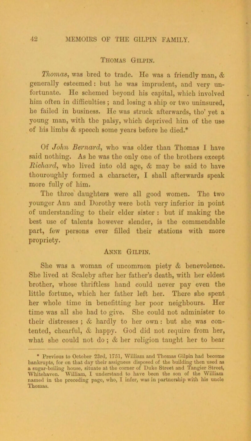 Thomas Gilpin. Thomas, was bred to trade. He was a friendly man, & generally esteemed : but he was imprudent, and very un- fortunate. He schemed beyond bis capital, which involved him often in difficulties ; and losing a ship or two uninsured, he failed in business. He was struck afterwards, tho’ yet a young man, with the palsy, which deprived him of the use of his limbs & speech some years before he died.* Of John Bernard, who was older than Thomas I have said nothing. As he was the only one of the brothers except Richard, who lived into old age, & may be said to have thouroughly formed a character, I shall afterwards speak more fully of him. The three daughters were all good women. The two younger Ann and Dorothy were both very inferior in point of understanding to their elder sister : but if making the best use of talents however slender, is the commendable part, few persons ever filled their stations with more propriety. Anne Gilpin. She was a woman of uncommon piety & benevolence. She lived at Scaleby after her father’s death, with her eldest brother, whose thriftless hand could never pay even the little fortune, which her father left her. There she spent her whole time in benefitting her poor neighbours. Her time was all she had to give. She could not administer to their distresses ; & hardly to her own : but she was con- tented, chearful, & happy. God did not require from her, what she could not do ; & her religion taught her to bear * Previous to October 23rd, 1751, William and Thomas Gilpin had become bankrupts, for on that day their assignees disposed of the building then used as a sugar-boiling house, situate at the comer of Duke Street and Tangier Street, Whitehaven. William, I understand to have been the son of the William named in the preceding page, who, I infer, was in partnership with his uncle Thomas.