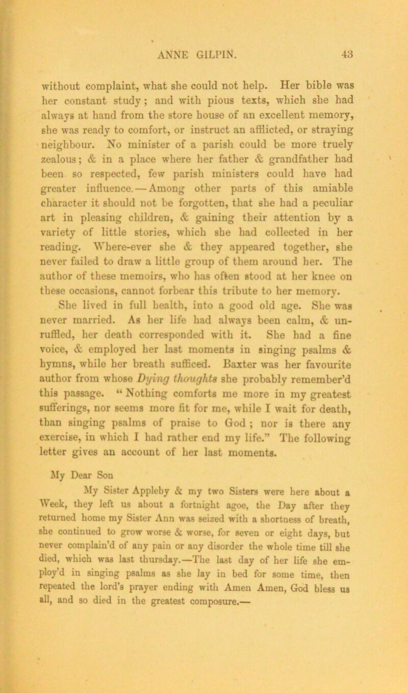 without complaint, what she could not help. Her bible was her constant study; and with pious texts, which she had always at hand from the store house of an excellent memory, she was ready to comfort, or instruct an afflicted, or straying neighbour. No minister of a parish could be more truely zealous; & in a place where her father & grandfather had been so respected, few parish ministers could have had greater influence. — Among other parts of this amiable character it should not be forgotten, that she had a peculiar art in pleasing children, & gaining their attention by a variety of little stories, which she had collected in her reading. Where-ever she & they appeared together, she never failed to draw a little group of them around her. The author of these memoirs, who has often stood at her knee on these occasions, cannot forbear this tribute to her memory. She lived in full health, into a good old age. She was never married. As her life had always been calm, & un- ruffled, her death corresponded with it. She had a fine voice, & employed her last moments in singing psalms & hymns, while her breath sufficed. Baxter was her favourite author from whose Dying thoughts she probably remember’d this passage. “ Nothing comforts me more in my greatest sufferings, nor seems more fit for me, while I wait for death, than singing psalms of praise to God ; nor is there any exercise, in which I had rather end my life.” The following letter gives an account of her last moments. My Dear Son My Sister Appleby & my two Sisters were here about a Week, they left us about a fortnight agoe, the Day after they returned home my Sister Ann was seized with a shortness of breath, she continued to grow worse & worse, for seven or eight days, but never complain’d of any pain or any disorder the whole time till she died, which was last thursday.—The last day of her life she em- ploy’d in singing psalms as she lay in bed for some time, then repeated the lord’s prayer ending with Amen Amen, God bless us all, and so died in the greatest composure.—