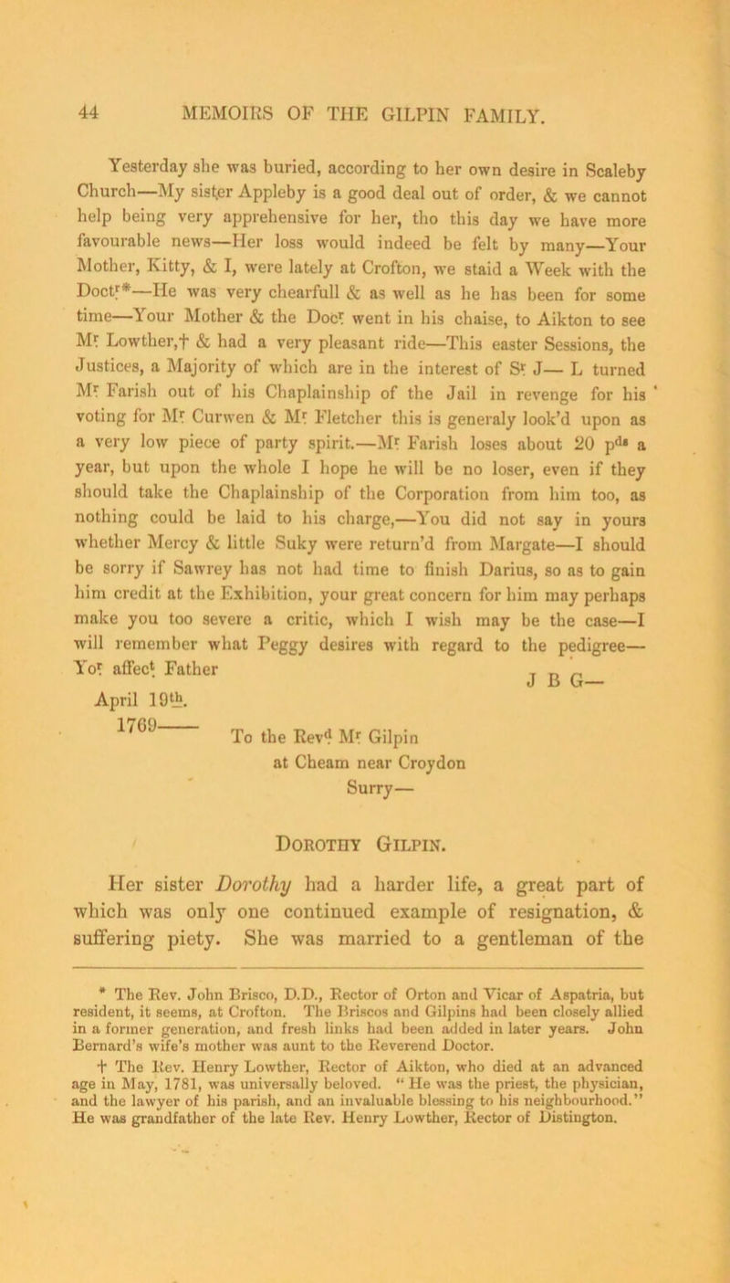Yesterday she was buried, according to her own desire in Scaleby Church—My sister Appleby is a good deal out of order, & we cannot help being very apprehensive for her, tho this day we have more favourable news—Her loss would indeed be felt by many—Your Mother, Kitty, & I, were lately at Crofton, we staid a Week with the Doctf*—He was very chearfull & as well as he has been for some time—Your Mother & the Doc1! went in his chaise, to Aikton to see Ml Lowther,+ & had a very pleasant ride—This easter Sessions, the Justices, a Majority of which are in the interest of S* J— L turned Ml Parish out of his Chaplainship of the Jail in revenge for his voting for M? Curwen & Mf Fletcher this is generaly look’d upon as a very low piece of party spirit.—M* Parish loses about 20 pd» a year, but upon the whole I hope he will be no loser, even if they should take the Chaplainship of the Corporation from him too, as nothing could be laid to his charge,—You did not say in yours whether Mercy & little Suky were return’d from Margate—I should be sorry if Sawrey has not had time to finish Darius, so as to gain him credit at the Exhibition, your great concern for him may perhaps make you too severe a critic, which I wish may be the case—I will remember what Peggy desires with regard to the pedigree— Yo* affec* Father T r> n To the Kev'f M* Gilpin at Cheam near Croydon Surry— Dorothy Gilpin. Her sister Dorothy had a harder life, a great part of which was only one continued example of resignation, & suffering piety. She was married to a gentleman of the April 19«f. 1761) * The Rev. John Brisco, D.D., Rector of Orton and Vicar of Aspatria, but resident, it seems, at Crofton. The Briscos and Gilpins had been closely allied in a former generation, and fresh links had been added in later years. John Bernard’s wife’s mother was aunt to the Reverend Doctor. t The Rev. Henry Lowther, Rector of Aikton, who died at an advanced age in May, 1781, was universally beloved. “ He was the priest, the physician, and the lawyer of his parish, and an invaluable blessing to his neighbourhood. ” He was grandfather of the late Rev. Henry Lowther, Rector of Distington.