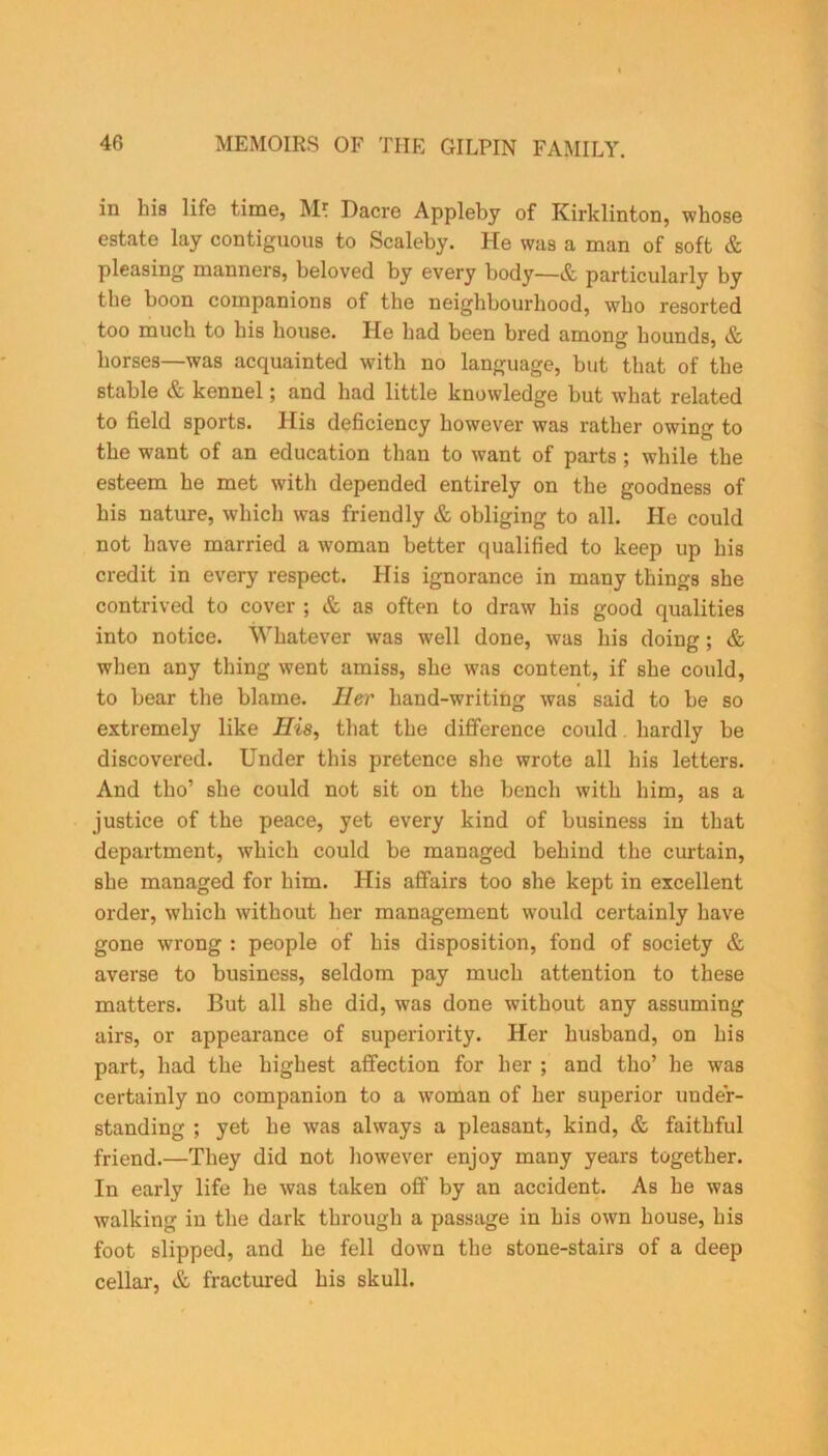 in his life time, Mr. Dacre Appleby of Kirklinton, whose estate lay contiguous to Scaleby. He was a man of soft & pleasing manners, beloved by every body—& particularly by the boon companions of the neighbourhood, who resorted too much to his house. He had been bred among hounds, & horses—was acquainted with no language, but that of the stable & kennel; and had little knowledge but what related to field sports. His deficiency however was rather owing to the want of an education than to want of parts ; while the esteem he met with depended entirely on the goodness of his nature, which was friendly & obliging to all. He could not have married a woman better qualified to keep up his credit in every respect. His ignorance in many things she contrived to cover ; & as often to draw his good qualities into notice. Whatever was well done, was his doing; & when any thing went amiss, she was content, if she could, to bear the blame. Her hand-writing was said to be so extremely like His, that the difference could hardly be discovered. Under this pretence she wrote all his letters. And tho’ she could not sit on the bench with him, as a justice of the peace, yet every kind of business in that department, which could be managed behind the curtain, she managed for him. His affairs too she kept in excellent order, which without her management would certainly have gone wrong : people of his disposition, fond of society & averse to business, seldom pay much attention to these matters. But all she did, was done without any assuming airs, or appearance of superiority. Her husband, on his part, had the highest affection for her ; and tho’ he was certainly no companion to a woman of her superior under- standing ; yet he was always a pleasant, kind, & faithful friend.—They did not however enjoy many years together. In early life he was taken off by an accident. As he was walking in the dark through a passage in his own house, his foot slipped, and he fell down the stone-stairs of a deep cellar, & fractured his skull.