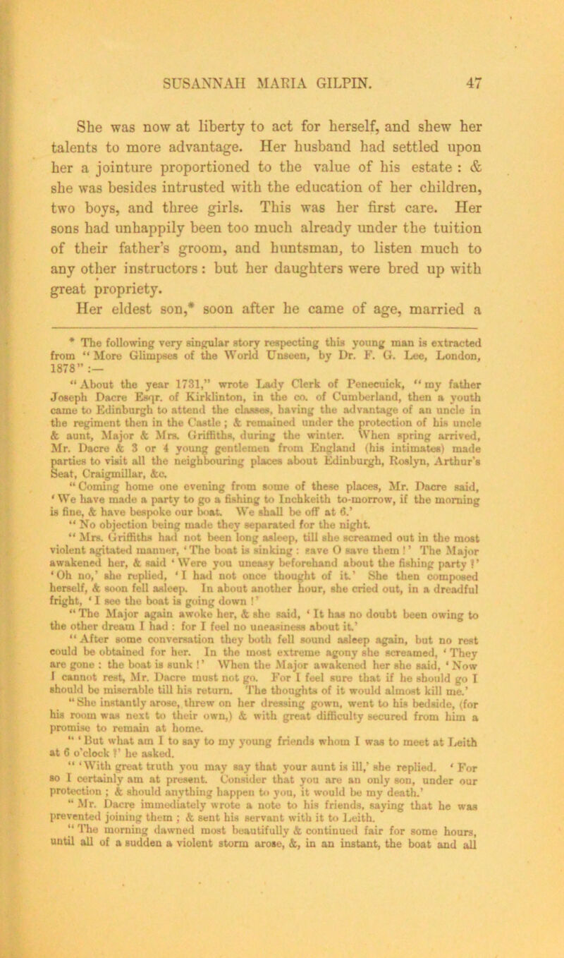 She was now at liberty to act for herself, and shew her talents to more advantage. Her husband had settled upon her a jointure proportioned to the value of his estate : & she was besides intrusted with the education of her children, two boys, and three girls. This was her first care. Her sons had unhappily been too much already under the tuition of their father’s groom, and huntsman, to listen much to any other instructors: but her daughters were bred up with great propriety. Her eldest son,* soon after he came of age, married a * The following very singular story respecting this young man is extracted from “ More Glimpses of the World Unseen, by I)r. F. G. Lee, London, 1878 :— “About the year 1731,” wrote Lady Clerk of I’enecuick, “my father Joseph Dacre Esqr. of Kirklinton, in the co. of Cumberland, then a youth came to Edinburgh to attend the classes, having the ad vantage of an uncle in the regiment then in the Castle ; & remained under the protection of his uncle k aunt. Major & Mrs. Griffiths, during the winter. When spring arrived, Mr. Dacre & 3 or 4 young gentlemen from England (his intimates) made parties to visit all the neighbouring places about Edinburgh, Roslyn, Arthur's Seat, Craigmillar, &c. “Coming home one evening fmm some of these places, Mr. Dacre said, ‘ We have made a party to go a fishing to Inchkeith to-morrow, if the morning is fine, & have bespoke our boat. We shall be off at 6.’ “ No objection being made they separated for the night “ Mrs. Griffiths had not been long asleep, till she screamed out in the most violent agitated manner, * The boat is sinking : save 0 save them ! ’ The Major awakened her, k said ‘ Were you uneasy beforehand about the fishing party ?’ ‘Oh no,’ she replied, ‘I had not once thought of it* She then composed herself, k soon fell asleep. In about another hour, she cried out, in a dreadful fright, ‘ I see the boat is going down ! ’ “The Major again awoke her, & she said, ‘ It has no doubt been owing to the other dream I had : for I feel no uneasiness about it.’ “ After some conversation they both fell sound asleep again, but no rest could be obtained for her. In the most extreme agony she screamed, ‘ They are gone : the boat is sunk !’ When the Major awakened her she said, * Now 1 cannot rest, Mr. Dacre must not go. For I feel sure that if he should go I should bo miserable till his return. The thoughts of it would almost kill me.’ “ She instantly arose, threw on her dressing gown, went to hiB bedside, (for his room was next to their own,) k with great difficulty secured from him a promise to remain at home. “ ‘ But what am I to say to my young friends whom I was to meet at Leith at 6 o’clock ?’ he asked. “ ‘With great truth you may say that your aunt is ill,’ she replied. * For so I certainly am at present. Consider that you are an only son, under our protection ; k should anything happen to you, it would be my death.’ “ Mr. Dacre immediately wrote a note to his friends, saying that he was prevented joining them ; k sent his servant with it to Leith. The morning dawned most beautifully k continued fair for some hours, until all of a sudden a violent storm arose, &, in an instant, the boat and all