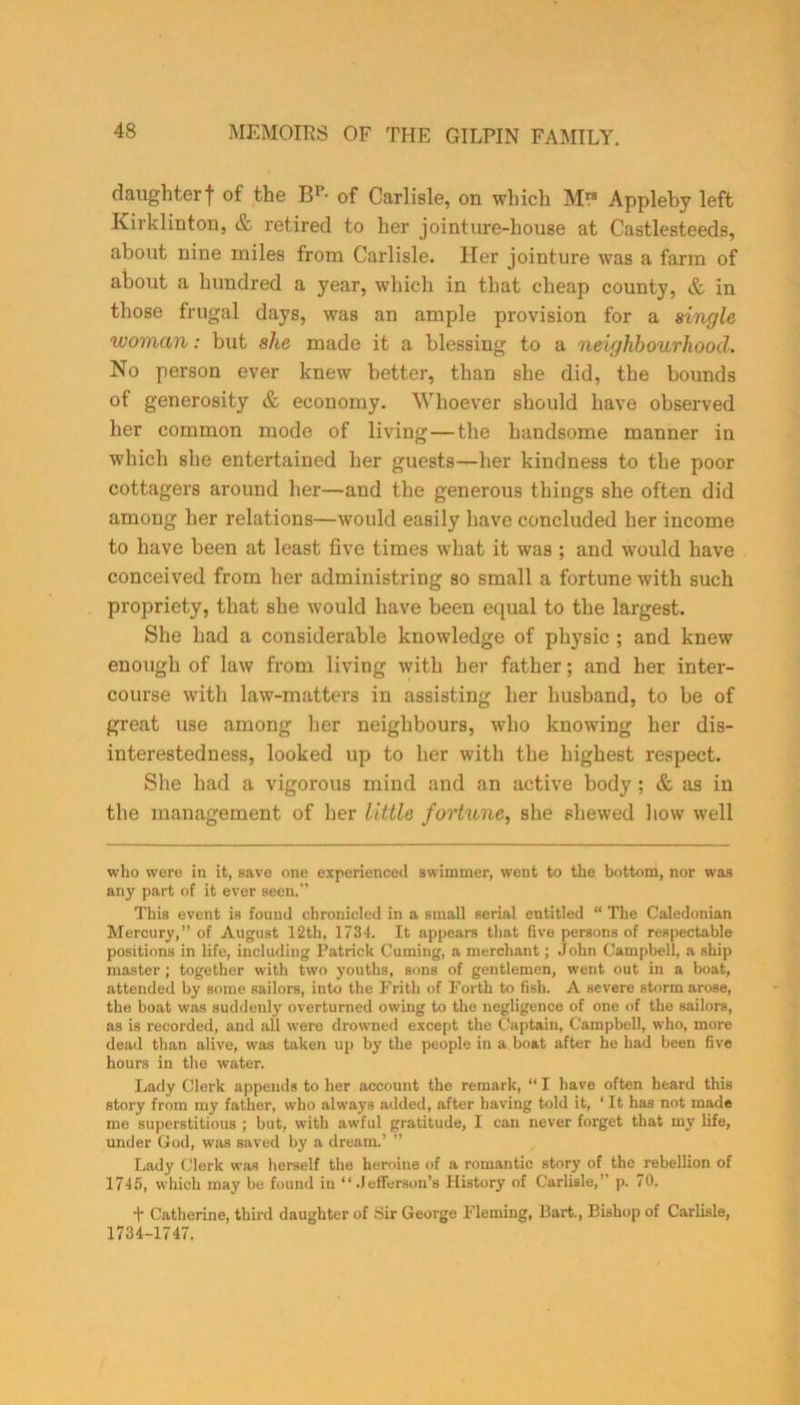daughterf of the Bp- of Carlisle, on which M™ Appleby left Kirklinton, & retired to her jointure-house at Castlesteeds, about nine miles from Carlisle. Her jointure was a farm of about a hundred a year, which in that cheap county, & in those frugal days, was an ample provision for a single woman: but she made it a blessing to a neighbourhood. No person ever knew better, than she did, the bounds of generosity & economy. Whoever should have observed her common mode of living—the handsome manner in which she entertained her guests—her kindness to the poor cottagers around her—and the generous things she often did among her relations—would easily have concluded her income to have been at least five times what it was ; and would have conceived from her administring so small a fortune with such propriety, that she would have been equal to the largest. She had a considerable knowledge of physic ; and knew enough of law from living with her father; and her inter- course with law-matters in assisting her husband, to be of great use among her neighbours, who knowing her dis- interestedness, looked up to her with the highest respect. She had a vigorous mind and an active body : & as in the management of her little fortune, she shewed how well who were in it, save one experienced swimmer, went to the bottom, nor was any part of it ever seen.’ This event is found chronicled in a small serial entitled “ The Caledonian Mercury,” of August 12th, 1734. It appears that five persons of respectable positions in life, including Patrick Cuming, a merchant; John Campbell, a ship master; together with two youths, sons of gentlemen, went out in a boat, attended by some sailors, into the Frith of Forth to fish. A severe storm arose, the boat was suddeuly overturned owing to the negligence of one of the sailors, as is recorded, and all were drowned except the Captain, Campbell, who, more dead than alive, was taken up by the people in a boat after he had been five hours in the water. Lady Clerk appends to her account the remark, “ I have often heard this story from my father, who always added, after having told it, ‘ It has not made me superstitious ; but, with awful gratitude, I can never forget that my life, under God, was saved by a dream.’ ” Lady Clerk was herself the heroine of a romantic story of the rebellion of 1745, which may be found in “Jefferson’s History of Carlisle,” p. 70. t Catherine, third daughter of Sir George Fleming, Bart., Bishop of Carlisle, 1734-1747.