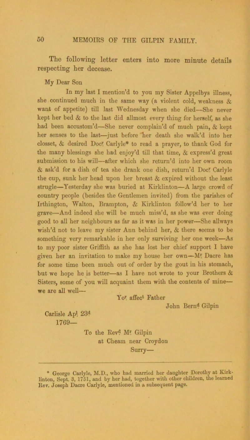 The following letter enters into more minute details respecting her decease. My Dear Son In my last I mention’d to you my Sister Appelbys illness, she continued much in the same way (a violent cold, weakness & want of appetite) till last Wednesday when she died—She never kept her bed & to the last did allmost every thing for herself, as she had been accustom’d—She never complain’d of much pain, & kept her senses to the last—just before lier death she walk’d into her closset, & desired Doc? Carlyle* to read a prayer, to thank God for the many blessings she had enjoy’d till that time, & express’d great submission to his will—after which she return’d into her own room & ask’d for a dish of tea she drank one dish, return’d Doc? Carlyle the cup, sunk her head upon her breast & expired without the least strugle—Yesterday she was buried at Kirklinton—A large crowd of country people (besides the Gentlemen invited) from the parishes of Irthington, Walton, Brampton, & Kirklinton follow’d her to her grave—And indeed she will be much miss’d, as she was ever doing good to all her neighbours as far as it was in her power—She allways wish'd not to leave my sister Ann behind her, & there seems to be something very remarkable in her only surviving her one week—As to my poor sister Griffith as she has lost her chief support I have given her an invitation to make my house her own—M? Dacre has for some time been much out of order by the gout in his stomach, but we hope he is better—as I have not wrote to your Brothers & Sisters, some of you will acquaint them with the contents of mine— we are all well— Yo? affec1 Father John Bern4 Gilpin Carlisle Ap\ 234 1769— To the Rev4 M? Gilpin at Clieam near Croydon Surry— * George Carlyle, M.D., who had married her daughter Dorothy at Kirk- linton, Sept. 3, 1751, and by her had, together with other children, the learned Rev. Joseph Dacre Carlyle, mentioned in a subsequent page.