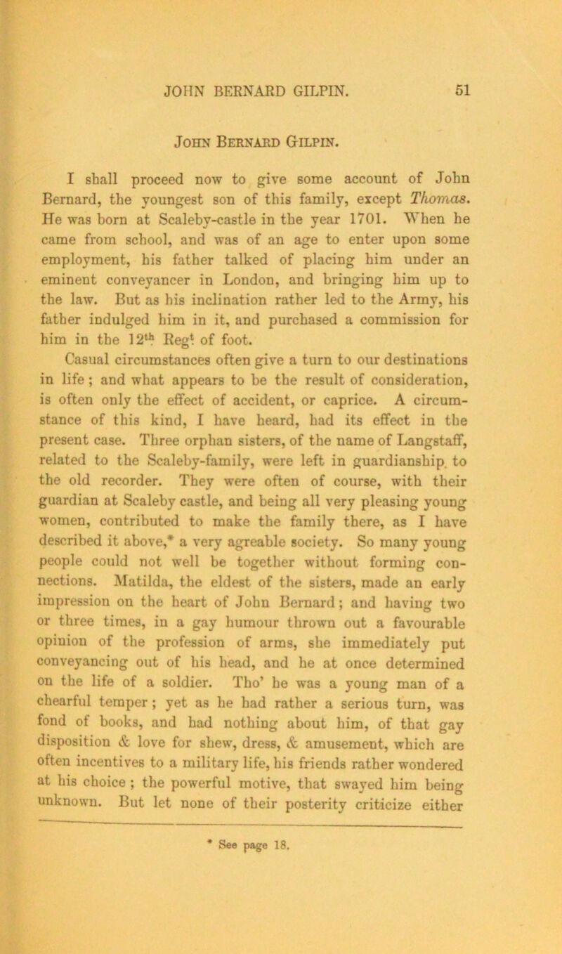 John Bernard Gilpin. I shall proceed now to give some account of John Bernard, the youngest son of this family, except Thomas. He was born at Scaleby-castle in the year 1701. When he came from school, and was of an age to enter upon some employment, his father talked of placing him under an eminent conveyancer in London, and bringing him up to the law. But as his inclination rather led to the Army, his father indulged him in it, and purchased a commission for him in the 12th Reg* of foot. Casual circumstances often give a turn to our destinations in life; and what appears to be the result of consideration, is often only the effect of accident, or caprice. A circum- stance of this kind, I have heard, had its effect in the present case. Three orphan sisters, of the name of Langstaff, related to the Scaleby-family, were left in guardianship, to the old recorder. They were often of course, with their guardian at Scaleby castle, and being all very pleasing young women, contributed to make the family there, as I have described it above,* a very agreable society. So many young people could not well be together without forming con- nections. Matilda, the eldest of the sisters, made an early impression on the heart of John Bernard ; and having two or three times, in a gay humour thrown out a favourable opinion of the profession of arms, she immediately put conveyancing out of his head, and he at once determined on the life of a soldier. Tho’ be was a young man of a chearful temper ; yet as he had rather a serious turn, was fond of books, and had nothing about him, of that gay disposition & love for shew, dress, & amusement, which are often incentives to a military life, his friends rather wondered at liis choice ; the powerful motive, that swayed him being unknown. But let none of their posterity criticize either