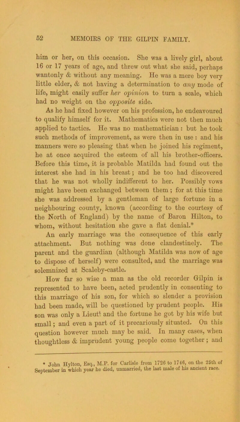 him or her, on this occasion. She was a lively girl, about 16 or 17 years of age, and threw out what she said, perhaps wantonly & without any meaning. He was a mere boy very little elder, & not having a determination to any mode of life, might easily suffer her opinion to turn a scale, which had no weight on the opposite side. As he had fixed however on his profession, he endeavoured to qualify himself for it. Mathematics were not then much applied to tactics. He was no mathematician : but he took such methods of improvement, as were then in use : and his manners were so pleasing that when he joined his regiment, he at once acquired the esteem of all his brother-officers. Before this time, it is probable Matilda had found out the interest she had in his breast; and he too had discovered that he was not wholly indifferent to her. Possibly vows might have been exchanged between them ; for at this time she was addressed by a gentleman of large fortune in a neighbouring county, known (according to the courtesy of the North of England) by the name of Baron Hilton, to whom, without hesitation she gave a flat denial.* An early marriage was the consequence of this early attachment. But nothing was done clandestinely. The parent and the guardian (although Matilda was now of age to dispose of herself) were consulted, and the marriage was solemnized at Scaleby-castle. How far so wise a man as the old recorder Gilpin is represented to have been, acted prudently in consenting to this marriage of his son, for which so slender a provision had been made, will be questioned by prudent people. His son was only a Lieut* and the fortune he got by his wife but small; and even a part of it precariously situated. On this question however much may be said. In many cases, when thoughtless & imprudent young people come together; and * John Hylton, Esq., M.P. for Carlisle from 1726 to 1716, on the 26th of September in which year he died, unmarried, the last male of his ancient race.