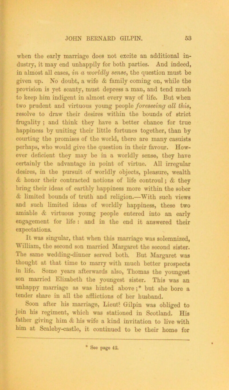 when the early marriage does not excite an additional in- dustry, it may end unhappily for both parties. And indeed, in almost all cases, in a worldly sense, the question must be given up. No doubt, a wife & family coming on, while the provision is yet scanty, must depress a man, and tend much to keep him indigent in almost every way of life. But when two prudent and virtuous young people foreseeing all this, resolve to draw their desires within the bounds of strict frugality ; and think they have a better chance for true happiness by uniting their little fortunes together, than by courting the promises of the world, there are many casuists perhaps, who would give the question in their favour. How- ever deficient they may be in a worldly sense, they have certainly the advantage in point of virtue. All irregular desires, in the pursuit of worldly objects, pleasure, wealth & honor their contracted notions of life controul; & they bring their ideas of earthly happiness more within the sober & limited bounds of truth and religion.—With such views and such limited ideas of worldly happiness, these two amiable & virtuous young people entered into an early engagement for life : and in the end it answered their expectations. It was singular, that when this marriage was solemnized, William, the second son married Margaret the second sister. The same wedding-dinner served both. But Margaret was thought at that time to marry with much better prospects in life. Some years afterwards also, Thomas the youngest son married Elizabeth the youngest sister. This was an unhappy marriage as was hinted above;* but she bore a tender share in all the afflictions of her husband. Soon after his marriage, Lieut‘ Gilpin was obliged to join his regiment, which was stationed in Scotland. His father giving him & his wife a kind invitation to live with him at Scaleby-castle, it continued to be their home for