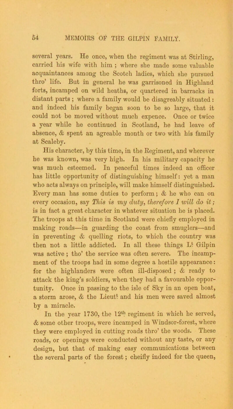 several years. He once, when the regiment was at Stirling, carried his wife with him ; where she made some valuable acquaintances among the Scotch ladies, which she pursued thro’ life. But in general he was garrisoned in Highland forts, incamped on wild heaths, or quartered in barracks in distant parts ; where a family would be disagreably situated : and indeed his family began soon to be so large, that it could not be moved without much expence. Once or twice a year while he continued in Scotland, he had leave of absence, & spent an agreable month or two with his family at Scaleby. His character, by this time, in the Regiment, and wherever he was known, was very high. In his military capacity he was much esteemed. In peaceful times indeed an officer has little opportunity of distinguishing himself: yet a man who acts always on principle, will make himself distinguished. Every man has some duties to perform; & he who can on every occasion, say This is my duty, therefore 1 will do it; is in fact a great character in whatever situation he is placed. The troops at this time in Scotland were chiefly employed in making roads—in guarding the coast from smuglers—and in preventing & quelling riots, to which the country was then not a little addicted. In all these things L‘ Gilpin was active ; tho’ the service was often severe. The incamp- ment of the troops had in some degree a hostile appearance: for the highlanders were often ill-disposed ; & ready to attack the king’s soldiers, when they had a favourable oppor- tunity. Once in passing to the isle of Sky in an open boat, a storm arose, & the Lieutf and his men were saved almost by a miracle. In the year 1730, the 12th regiment in which he served, & some other troops, were incamped in Windsor-forest, where they were employed in cutting roads thro’ the woods. These roads, or openings were conducted without any taste, or any design, but that of making easy communications between the several parts of the forest; cheifly indeed for the queen,