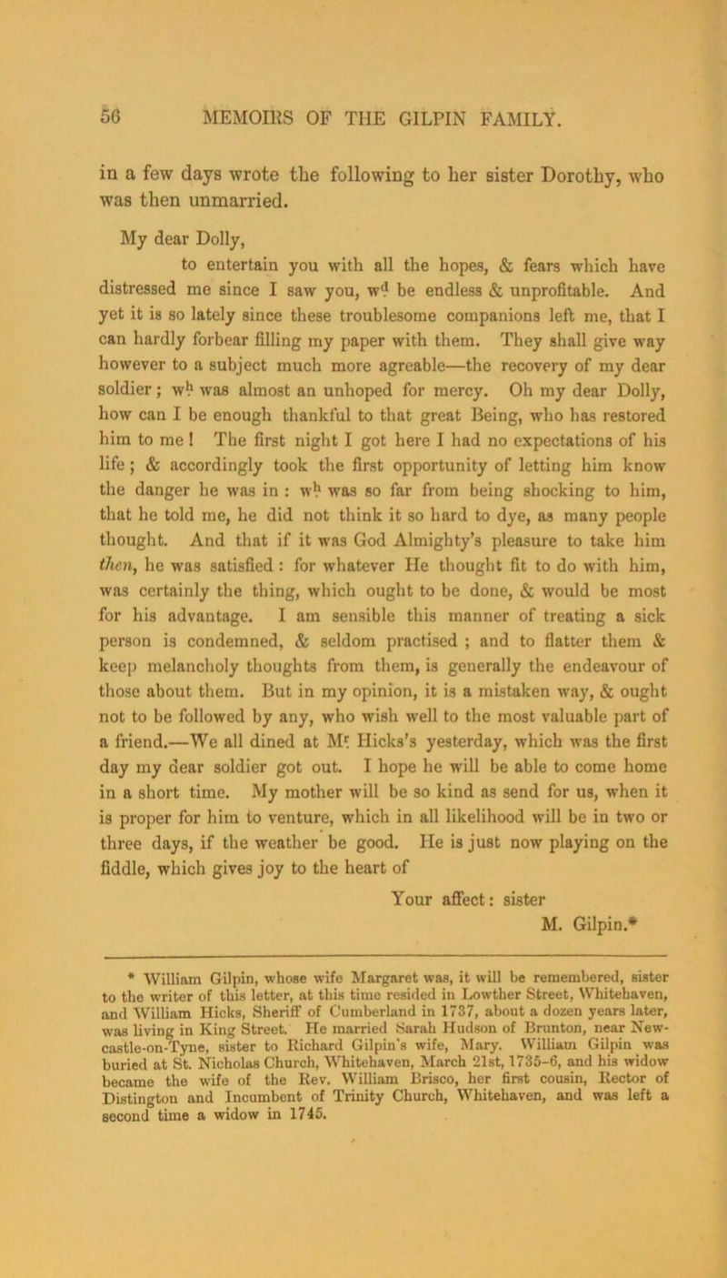 in a few days wrote the following to her sister Dorothy, who was then unmarried. My dear Dolly, to entertain you with all the hopes, & fears which have distressed me since I saw you, w‘? be endless & unprofitable. And yet it is so lately since these troublesome companions left me, that I can hardly forbear filling my paper with them. They shall give way however to a subject much more agreable—the recovery of my dear soldier; w*1 was almost an unhoped for mercy. Oh my dear Dolly, how can I be enough thankful to that great Being, who has restored him to me! The first night I got here I had no expectations of his life; & accordingly took the first opportunity of letting him know the danger he was in : w*1 was so far from being shocking to him, that he told me, he did not think it so hard to dye, as many people thought. And that if it was God Almighty’s pleasure to take him then, he was satisfied : for whatever lie thought fit to do with him, was certainly the thing, which ought to be done, & would be most for his advantage. I am sensible this manner of treating a sick person is condemned, & seldom practised ; and to flatter them & keep melancholy thoughts from them, is generally the endeavour of those about them. But in my opinion, it is a mistaken way, & ought not to be followed by any, who wish well to the most valuable part of a friend.—We all dined at M* Hicks’s yesterday, which was the first day my dear soldier got out. I hope he will be able to come home in a short time. My mother will be so kind as send for us, when it is proper for him to venture, which in all likelihood will be in two or three days, if the weather be good. He is just now playing on the fiddle, which gives joy to the heart of Your affect: sister M. Gilpin.* * William Gilpin, whose wife Margaret was, it will be remembered, sister to the writer of this letter, at this time resided in Lowther Street, Whitehaven, and William Hicks, Sheriff of Cumberland in 1737, about a dozen years later, Was living in King Street. He married Sarah Hudson of Brunton, near New- castle-on-Tyne, sister to Richard Gilpin's wife, Mary. William Gilpin was buried at St. Nicholas Church, Whitehaven, March 21st, 1735-6, and his widow became the wife of the Rev. William Brisco, her first cousin, Rector of Distington and Incumbent of Trinity Church, Whitehaven, and was left a second time a widow in 1745.