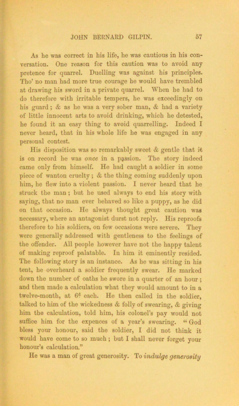 As he was correct in his life, he was cautious in his con- versation. One reason for this caution was to avoid any pretence for quarrel. Duelling was against his principles. Tho’ no man had more true courage he would have trembled at drawing his sword in a private quarrel. When he had to do therefore with irritable tempers, he was exceedingly on his guard ; & as he was a very sober man, & had a variety of little innocent arts to avoid drinking, which he detested, he found it an easy thing to avoid quarrelling. Indeed I never heard, that in his whole life he was engaged in any personal contest. His disposition was so remarkably sweet & gentle that it is on record he was once in a passion. The story indeed came only from himself. He had caught a soldier in some piece of wanton cruelty ; & the thing coming suddenly upon him, he flew into a violent passion. I never heard that he struck the man ; but he used always to end his story with saying, that no man ever behaved so like a puppy, as he did on that occasion. He always thought great caution was necessary, where an antagonist durst not reply. His reproofs therefore to his soldiers, on few occasions were severe. They were generally addressed with gentleness to the feelings of the offender. All people however have not the happy talent of making reproof palatable. In him it eminently resided. The following story is an instance. As he was sitting in his tent, he overheard a soldier frequently swear. He marked down the number of oaths he swore in a quarter of an hour ; and then made a calculation what they would amount to in a twelve-month, at 6? each. He then called in the soldier, talked to him of the wickedness & folly of swearing, & giving him the calculation, told him, his colonel's pay would not suffice him for the expences of a year’s swearing. “ God bless your honour, said the soldier, I did not think it would have come to so much ; but I shall never forget your honour’s calculation.” He was a man of great generosity. To indulge generosity