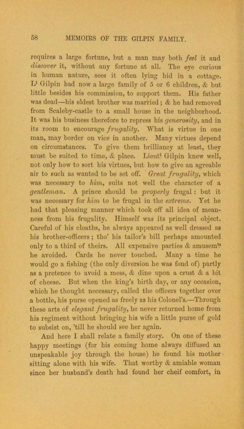 requires a large fortune, but a man may both feel it and discover it, without any fortune at all. The eye curious in human nature, sees it often lying bid in a cottage. L* Gilpin had now a large family of 5 or 6 children, & but little besides his commission, to support them. His father was dead—his eldest brother was married ; & he had removed from Scaleby-castle to a small house in the neighborhood. It was his business therefore to repress his generosity, and in its room to encourage frugality. What is virtue in one man, may border on vice in another. Many virtues depend on circumstances. To give them brilliancy at least, they must be suited to time, & place. Lieut* Gilpin knew well, not only how to sort his virtues, but how to give an agreable air to such as wanted to be set off. Great frugality, which was necessary to him, suits not well the character of a gentleman. A prince should be 'properly frugal : but it was necessary for him to be frugal in the extreme. Yet he had that pleasing manner which took off all idea of mean- ness from his frugality. Himself was its principal object. Careful of his cloaths, he always appeared as well dressed as his brother-officers ; tho’ his tailor’s bill perhaps amounted only to a third of theirs. All expensive parties & amusem1.® he avoided. Cards he never touched. Many a time he would go a fishing (the only diversion he was fond of) partly as a pretence to avoid a mess, & dine upon a crust & a bit of cheese. But when the king’s birth day, or any occasion, which he thought necessary, called the officers together over a bottle, his purse opened as freely as his Colonel’s.—Through these arts of elegant frugality, he never returned home from his regiment without bringing his wife a little purse of gold to subsist on, ’till he should see her again. And here I shall relate a family story. On one of these happy meetings (for his coming home always diffused an unspeakable joy through the house) he found his mother sitting alone with his wife. That worthy & amiable woman since her husband’s death had found her cheif comfort, in