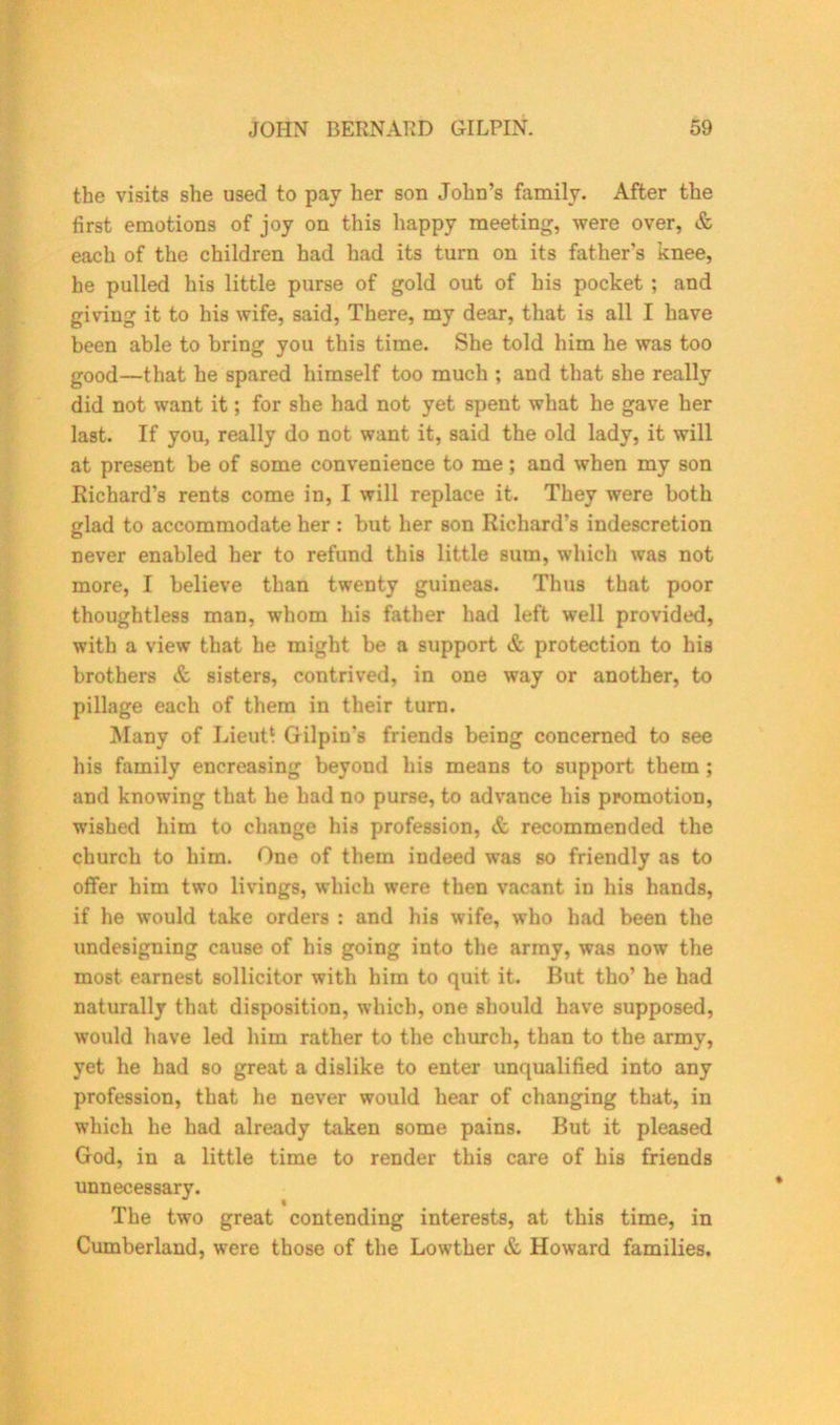the visits she used to pay her son John’s family. After the first emotions of joy on this happy meeting, were over, & each of the children had had its turn on its father's knee, he pulled his little purse of gold out of his pocket ; and giving it to his wife, said, There, my dear, that is all I have been able to bring you this time. She told him he was too good—that he spared himself too much ; and that she really did not want it; for she had not yet spent what he gave her last. If you, really do not want it, said the old lady, it will at present be of some convenience to me; and when my son Richard’s rents come in, I will replace it. They were both glad to accommodate her : but her son Richard’s indescretion never enabled her to refund this little sum, which was not more, I believe than twenty guineas. Thus that poor thoughtless man, whom his father had left well provided, with a view that he might be a support & protection to his brothers & sisters, contrived, in one way or another, to pillage each of them in their turn. Many of Lieut! Gilpin's friends being concerned to see his family encreasing beyond his means to support them ; and knowing that he had no purse, to advance his promotion, wished him to change his profession, & recommended the church to him. One of them indeed was so friendly as to offer him two livings, which were then vacant in his hands, if he would take orders : and his wife, who had been the undesigning cause of his going into the army, was now the most earnest sollicitor with him to quit it. But tho’ he had naturally that disposition, which, one should have supposed, would have led him rather to the church, than to the army, yet he had so great a dislike to enter unqualified into any profession, that he never would hear of changing that, in which he had already taken some pains. But it pleased God, in a little time to render this care of his friends unnecessary. The two great contending interests, at this time, in Cumberland, were those of the Lowther & Howard families.