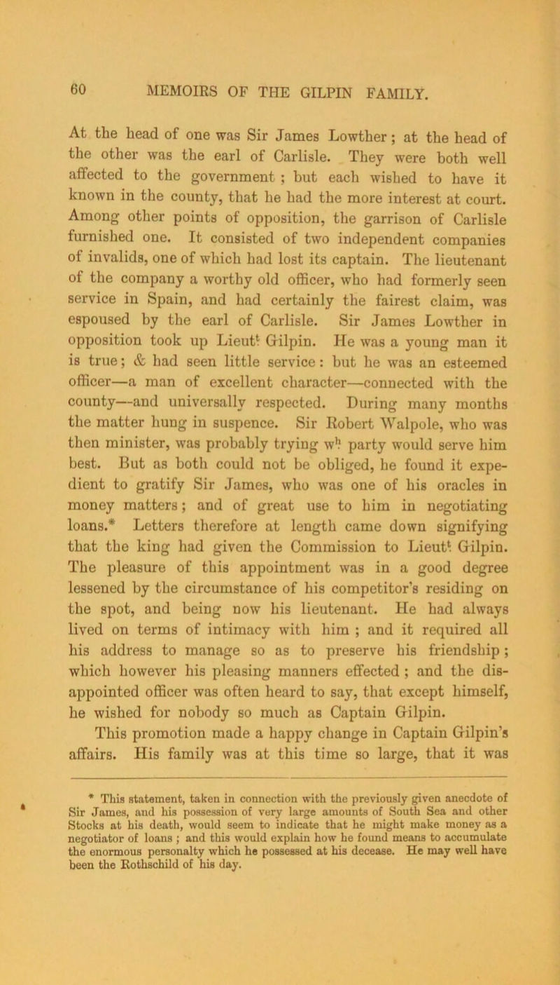 At the head of one was Sir James Lowther; at the head of the other was the earl of Carlisle. They were both well affected to the government; but each wished to have it known in the county, that he had the more interest at court. Among other points of opposition, the garrison of Carlisle furnished one. It consisted of two independent companies of invalids, one of which had lost its captain. The lieutenant of the company a worthy old officer, who had formerly seen service in Spain, and had certainly the fairest claim, was espoused by the earl of Carlisle. Sir James Lowther in opposition took up Lieut* Gilpin. He was a young man it is true; & had seen little service: but he was an esteemed officer—a man of excellent character—connected with the county—and universally respected. During many months the matter hung in suspence. Sir Robert Walpole, who was then minister, was probably trying w1? party would serve him best. But as both could not be obliged, he found it expe- dient to gratify Sir James, who was one of his oracles in money matters; and of great use to him in negotiating loans.* Letters therefore at length came down signifying that the king had given the Commission to Lieut* Gilpin. The pleasure of this appointment was in a good degree lessened by the circumstance of his competitor’s residing on the spot, and being now his lieutenant. He had always lived on terms of intimacy with him ; and it required all his address to manage so as to preserve his friendship; which however his pleasing manners effected ; and the dis- appointed officer was often heard to say, that except himself, he wished for nobody so much as Captain Gilpin. This promotion made a happy change in Captain Gilpin’s affairs. His family was at this time so large, that it was * This statement, taken in connection with the previously given anecdote of Sir James, and his possession of very large amounts of South Sea and other Stocks at bis death, would seem to indicate that he might make money as a negotiator of loans ; and this would explain how he found means to accumulate the enormous personalty which he possessed at his decease. He may well have been the Rothschild of his day.