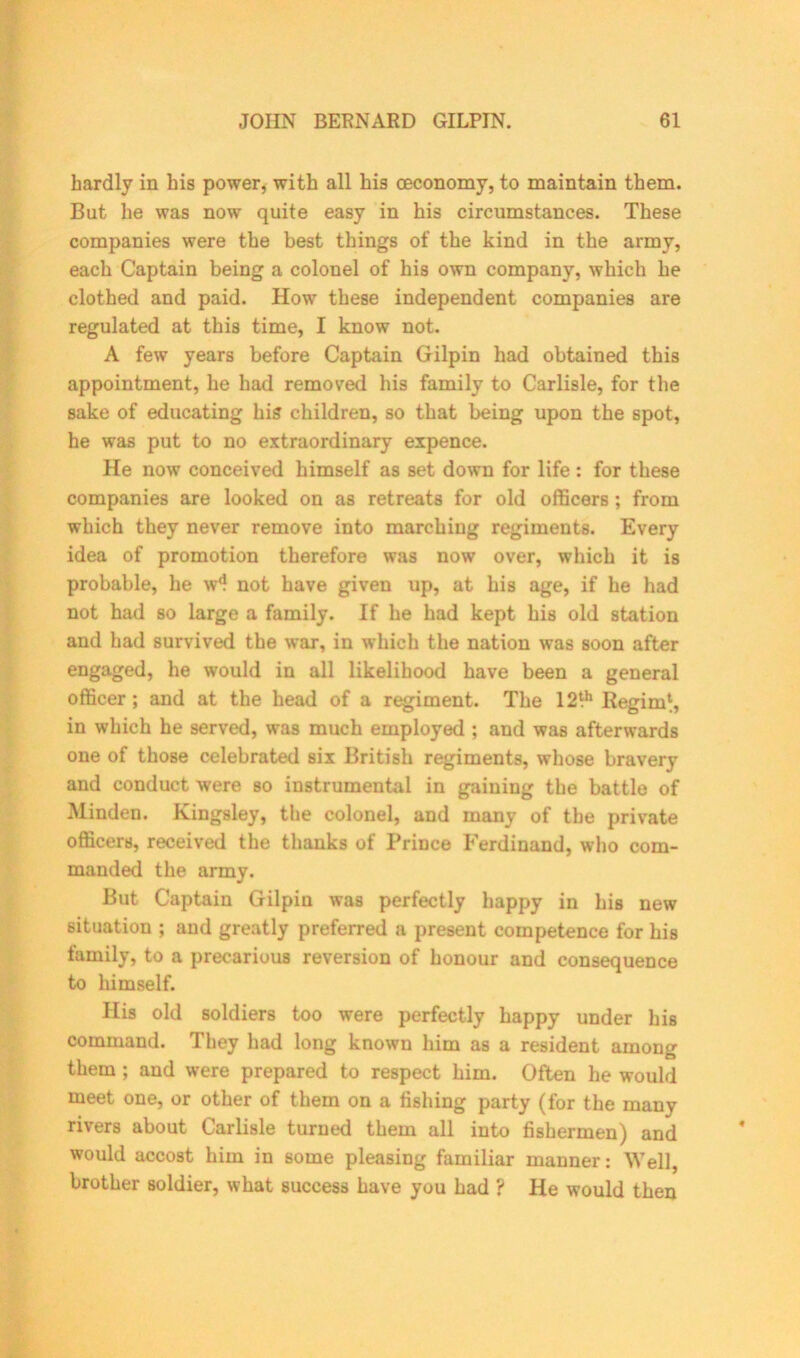 hardly in his power, with all his oeconomy, to maintain them. But he was now quite easy in his circumstances. These companies were the best things of the kind in the army, each Captain being a colonel of his own company, which he clothed and paid. How these independent companies are regulated at this time, I know not. A few years before Captain Gilpin had obtained this appointment, he had removed his family to Carlisle, for the sake of educating his children, so that being upon the spot, he was put to no extraordinary expence. He now conceived himself as set down for life : for these companies are looked on as retreats for old officers ; from which they never remove into marching regiments. Every idea of promotion therefore was now over, which it is probable, he w*? not have given up, at his age, if he had not had so large a family. If he had kept his old station and had survived the war, in which the nation was soon after engaged, he would in all likelihood have been a general officer; and at the head of a regiment. The 12!h Regim*, in which he served, was much employed ; and was afterwards one of those celebrated six British regiments, whose bravery and conduct were so instrumental in gaining the battle of Minden. Kingsley, the colonel, and many of the private officers, received the thanks of Prince Ferdinand, who com- manded the army. But Captain Gilpin was perfectly happy in his new situation ; and greatly preferred a present competence for his family, to a precarious reversion of honour and consequence to himself. His old soldiers too were perfectly happy under his command. They had long known him as a resident among them ; and were prepared to respect him. Often he would meet one, or other of them on a fishing party (for the many rivers about Carlisle turned them all into fishermen) and would accost him in some pleasing familiar manner: Well, brother soldier, what success have you had ? He would then