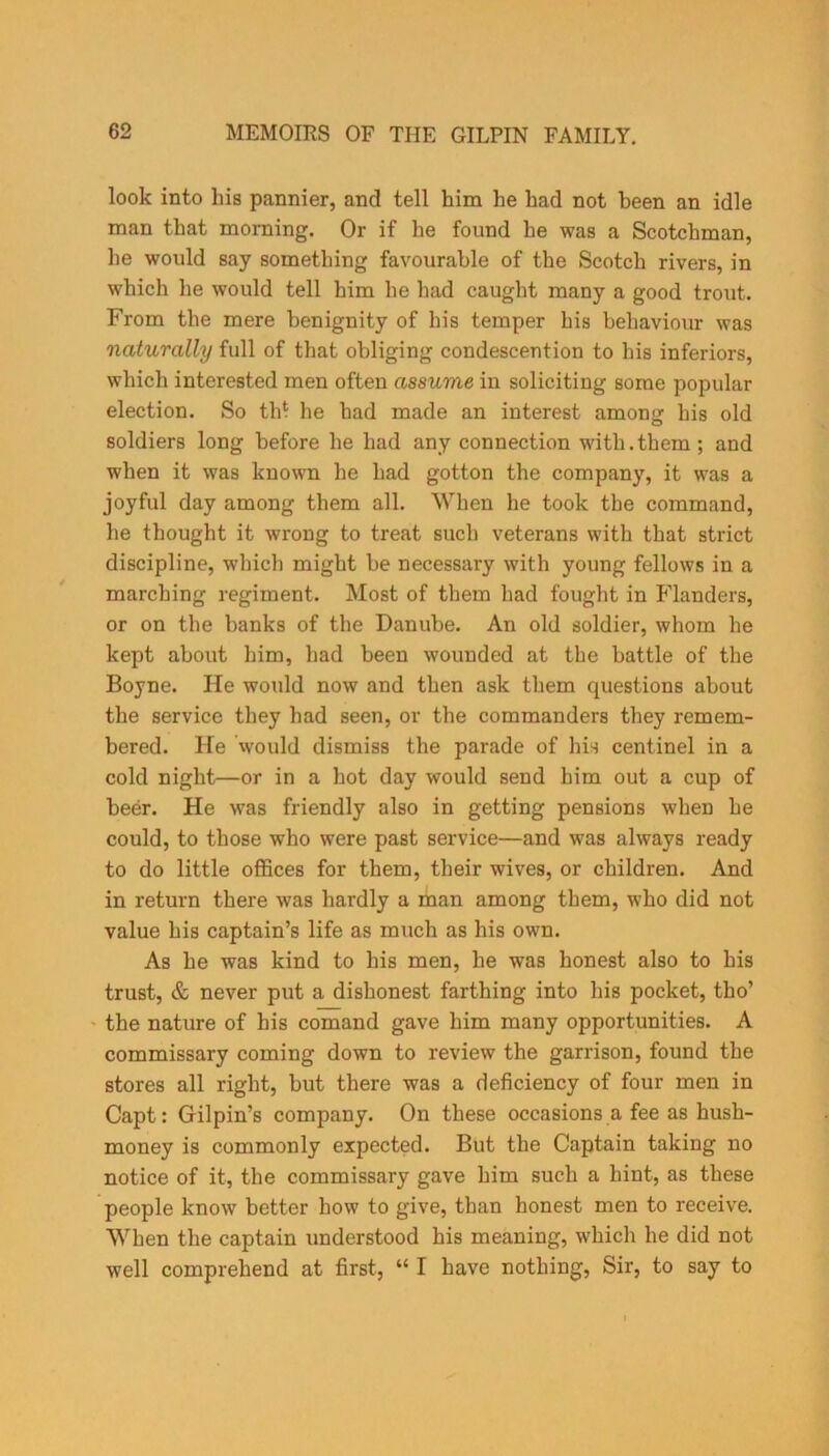 look into his pannier, and tell him he had not been an idle man that morning. Or if he found he was a Scotchman, he would say something favourable of the Scotch rivers, in which he would tell him he had caught many a good trout. From the mere benignity of his temper his behaviour was naturally full of that obliging condescention to his inferiors, which interested men often assume in soliciting some popular election. So th? he had made an interest among his old soldiers long before he had any connection with.them ; and when it was known he had gotton the company, it was a joyful day among them all. When he took the command, he thought it wrong to treat such veterans with that strict discipline, which might be necessary with young fellows in a marching regiment. Most of them had fought in Flanders, or on the banks of the Danube. An old soldier, whom he kept about him, had been wounded at the battle of the Boyne. He would now and then ask them questions about the service they had seen, or the commanders they remem- bered. He would dismiss the parade of his centinel in a cold night—or in a hot day would send him out a cup of beer. He was friendly also in getting pensions when he could, to those who were past service—and was always ready to do little offices for them, their wives, or children. And in return there was hardly a man among them, who did not value his captain’s life as much as his own. As he was kind to his men, he was honest also to his trust, & never put a dishonest farthing into his pocket, tho’ the nature of his comand gave him many opportunities. A commissary coming down to review the garrison, found the stores all right, but there was a deficiency of four men in Capt: Gilpin’s company. On these occasions a fee as hush- money is commonly expected. But the Captain taking no notice of it, the commissary gave him such a hint, as these people know better how to give, than honest men to receive. When the captain understood his meaning, which he did not well comprehend at first, “ I have nothing, Sir, to say to
