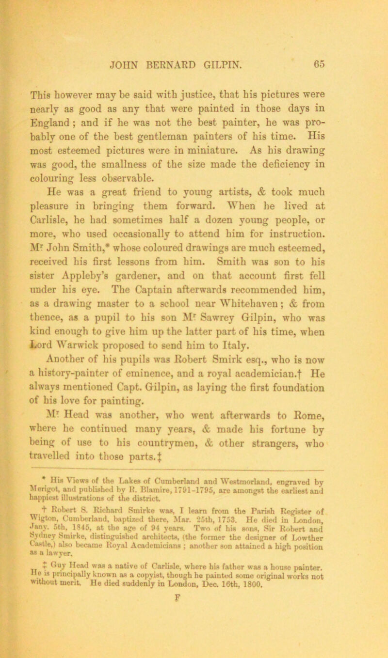 This however may be said with justice, that his pictures were nearly as good as any that were painted in those days in England ; and if he was not the best painter, he was pro- bably one of the best gentleman painters of his time. His most esteemed pictures were in miniature. As his drawing was good, the smallness of the size made the deficiency in colouring less observable. He was a great friend to young artists, & took much pleasure in bringing them forward. When he lived at Carlisle, he had sometimes half a dozen young people, or more, who used occasionally to attend him for instruction. Mr John Smith,* whose coloured drawings are much esteemed, received his first lessons from him. Smith was son to his sister Appleby’s gardener, and on that account first fell under his eye. The Captain afterwards recommended him, as a drawing master to a school near Whitehaven; & from thence, as a pupil to his son Mr Sawrey Gilpin, who was kind enough to give him up the latter part of his time, when Lord Warwick proposed to send him to Italy. Another of his pupils was Robert Smirk esq., who is now a history-painter of eminence, and a royal academician.! He always mentioned Capt. Gilpin, as laying the first foundation of his love for painting. Mr Head was another, who went afterwards to Rome, where he continued many years, & made his fortune by being of use to his countrymen, & other strangers, who travelled into those parts, j * Hi* Views of the Lakes of Cumberland and Westmorland, engraved by Merigot, and published by R. Blamire, 1791-1795, are amongst the earliest and happiest illustrations of the district. + Robert S. Richard Smirke was, I learn from the Parish Register of Wigton, Cumberland, baptized there. Mar. 25th, 1753. He died in London, Jany. 5th, 1 at the age of 94 years. Two of his sons, Sir Robert and Sydney Smirke, distinguished architects, (the former the designer of Lowther Castle,) also became Royal Academicians ; another son attained a high position as a lawyer. T Gu7 Head was a native of Carlisle, where his father was a house painter. He i, principally known as a copyist, though he painted some original works not without merit. He died suddenly in London, Dec. 16th, 1800. F