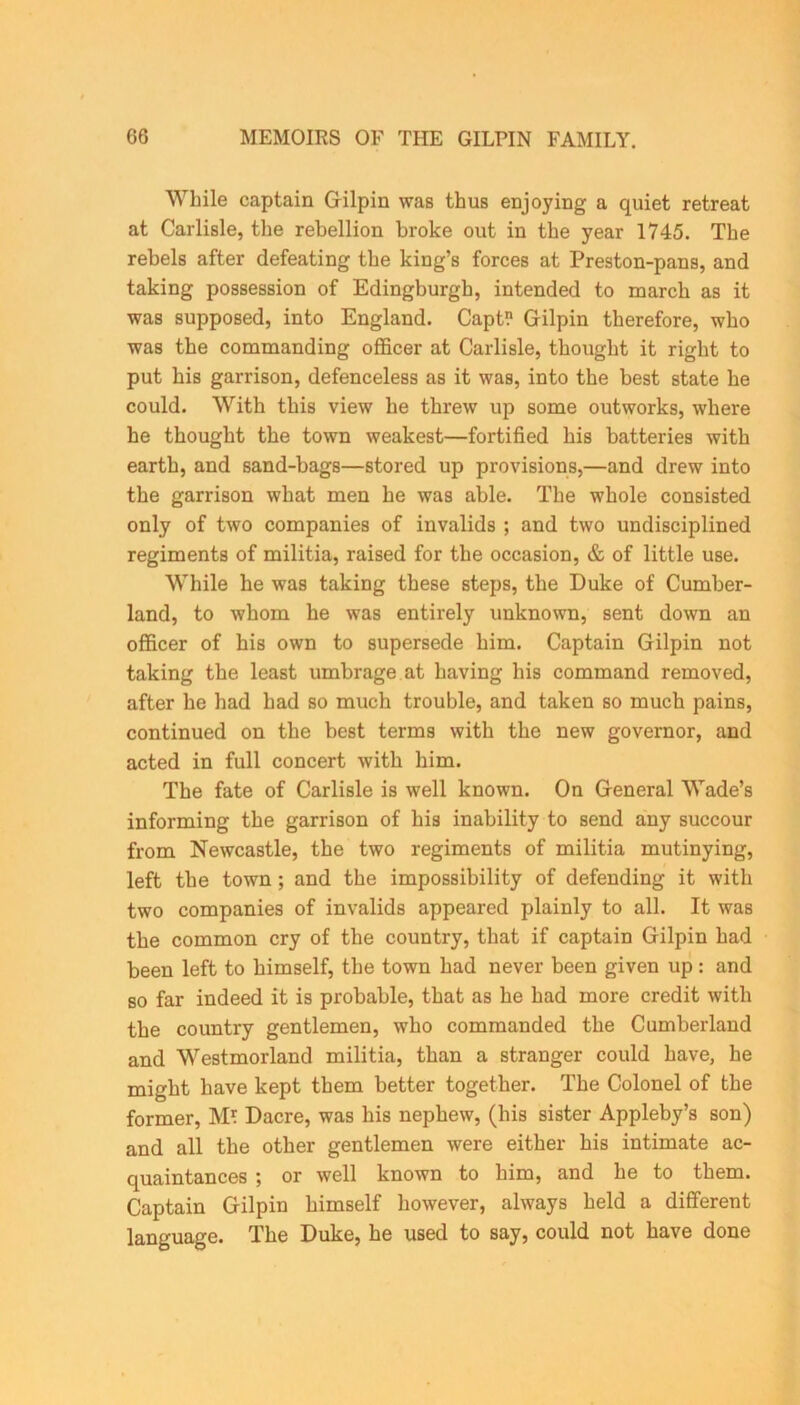 While captain Gilpin was thus enjoying a quiet retreat at Carlisle, the rebellion broke out in the year 1745. The rebels after defeating the king’s forces at Preston-pans, and taking possession of Edingburgh, intended to march as it was supposed, into England. Capt? Gilpin therefore, who was the commanding officer at Carlisle, thought it right to put his garrison, defenceless as it was, into the best state he could. With this view he threw up some outworks, where he thought the town weakest—fortified his batteries with earth, and sand-bags—stored up provisions,—and drew into the garrison what men he was able. The whole consisted only of two companies of invalids ; and two undisciplined regiments of militia, raised for the occasion, & of little use. While he was taking these steps, the Duke of Cumber- land, to whom he was entirely unknown, sent down an officer of his own to supersede him. Captain Gilpin not taking the least umbrage at having his command removed, after he had had so much trouble, and taken so much pains, continued on the best terms with the new governor, and acted in full concert with him. The fate of Carlisle is well known. On General Wade’s informing the garrison of his inability to send any succour from Newcastle, the two regiments of militia mutinying, left the town ; and the impossibility of defending it with two companies of invalids appeared plainly to all. It was the common cry of the country, that if captain Gilpin had been left to himself, the town had never been given up: and so far indeed it is probable, that as he had more credit with the country gentlemen, who commanded the Cumberland and Westmorland militia, than a stranger could have, he might have kept them better together. The Colonel of the former, M? Dacre, was his nephew, (his sister Appleby’s son) and all the other gentlemen were either his intimate ac- quaintances ; or well known to him, and he to them. Captain Gilpin himself however, always held a different language. The Duke, he used to say, could not have done