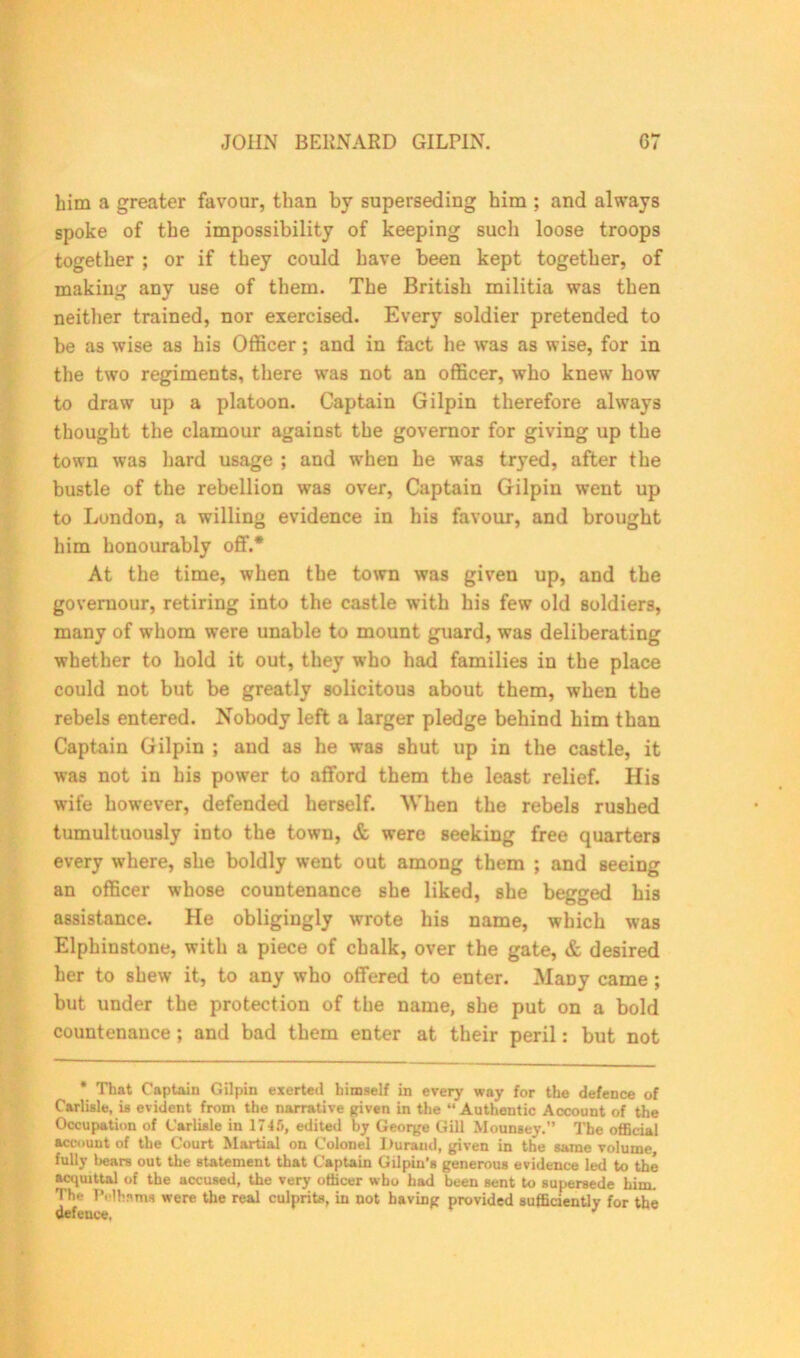 him a greater favour, than by superseding him ; and always spoke of the impossibility of keeping such loose troops together ; or if they could have been kept together, of making any use of them. The British militia was then neither trained, nor exercised. Every soldier pretended to be as wise as his Officer; and in fact lie was as wise, for in the two regiments, there was not an officer, who knew how to draw up a platoon. Captain Gilpin therefore always thought the clamour against the governor for giving up the town was hard usage ; and when he was tryed, after the bustle of the rebellion was over, Captain Gilpin went up to London, a willing evidence in his favour, and brought him honourably off.* At the time, when the town was given up, and the goveruour, retiring into the castle with his few old soldiers, many of whom were unable to mount guard, was deliberating whether to hold it out, they who had families in the place could not but be greatly solicitous about them, when the rebels entered. Nobody left a larger pledge behind him than Captain Gilpin ; and as he was shut up in the castle, it was not in his power to afford them the least relief. His wife however, defended herself. When the rebels rushed tumultuously into the town, & were seeking free quarters every where, she boldly went out among them ; and seeing an officer whose countenance she liked, she begged his assistance. He obligingly wrote his name, which was Elphinstone, with a piece of chalk, over the gate, & desired her to shew it, to any who offered to enter. MaDy came ; but under the protection of the name, she put on a bold countenance ; and bad them enter at their peril: but not * That Captain Gilpin exerted himself in every way for the defence of Carlisle, is evident from the narrative given in the “Authentic Account of the Occupation of Carlisle in 1745, edited by George Gill Mounsey.” The official account of the Court Martial on Colonel Durand, given in the same volume fully bears out the statement that Captain Gilpin’s generous evidence led to the acquittal of the accused, the very officer who had been sent to supersede him. The Pelhams were the real culprits, in not having provided sufficiently for the defeuee, J