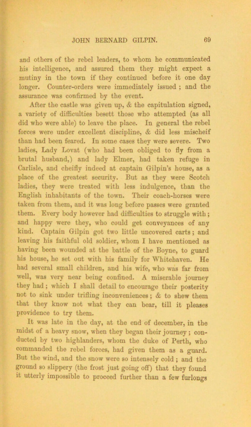 and others of the rebel leaders, to whom he communicated his intelligence, and assured them they might expect a mutiny in the town if they continued before it one day longer. Counter-orders were immediately issued ; and the assurance was confirmed by the event. After the castle was given up, & the capitulation signed, a variety of difficulties besett those who attempted (as all did who were able) to leave the place. In general the rebel forces were under excellent discipline, & did less mischeif than had been feared. In some cases they were severe. Two ladies, Lady Lovafc (who had been obliged to fly from a brutal husband,) and lady Elmer, had taken refuge in Carlisle, and cheifly indeed at captain Gilpin’s house, as a place of the greatest security. But as they were Scotch ladies, they were treated with less indulgence, than the English inhabitants of the town. Their coach-horses were taken from them, and it was long before passes were granted them. Every body however had difficulties to struggle with; and happy were they, who could get conveyances of any kind. Captain Gilpin got two little uncovered carts; and leaving his faithful old soldier, whom I have mentioned as having been wounded at the battle of the Boyne, to guard his house, he set out with his family for Whitehaven. He had several small children, and his wife, who was far from well, was very near being confined. A miserable journey they had ; which I shall detail to encourage their posterity not to sink under trifling inconveniences; & to shew them that they know not what they can bear, till it pleases providence to try them. It was late in the day, at the end of december, in the midst of a heavy snow, when they began their journey ; con- ducted by two highlanders, whom the duke of Perth, who commanded the rebel forces, had given them as a guard. But the wind, and the snow were so intensely cold ; and the ground so slippery (the frost just going off) that they found it utterly impossible to proceed further than a few furlongs