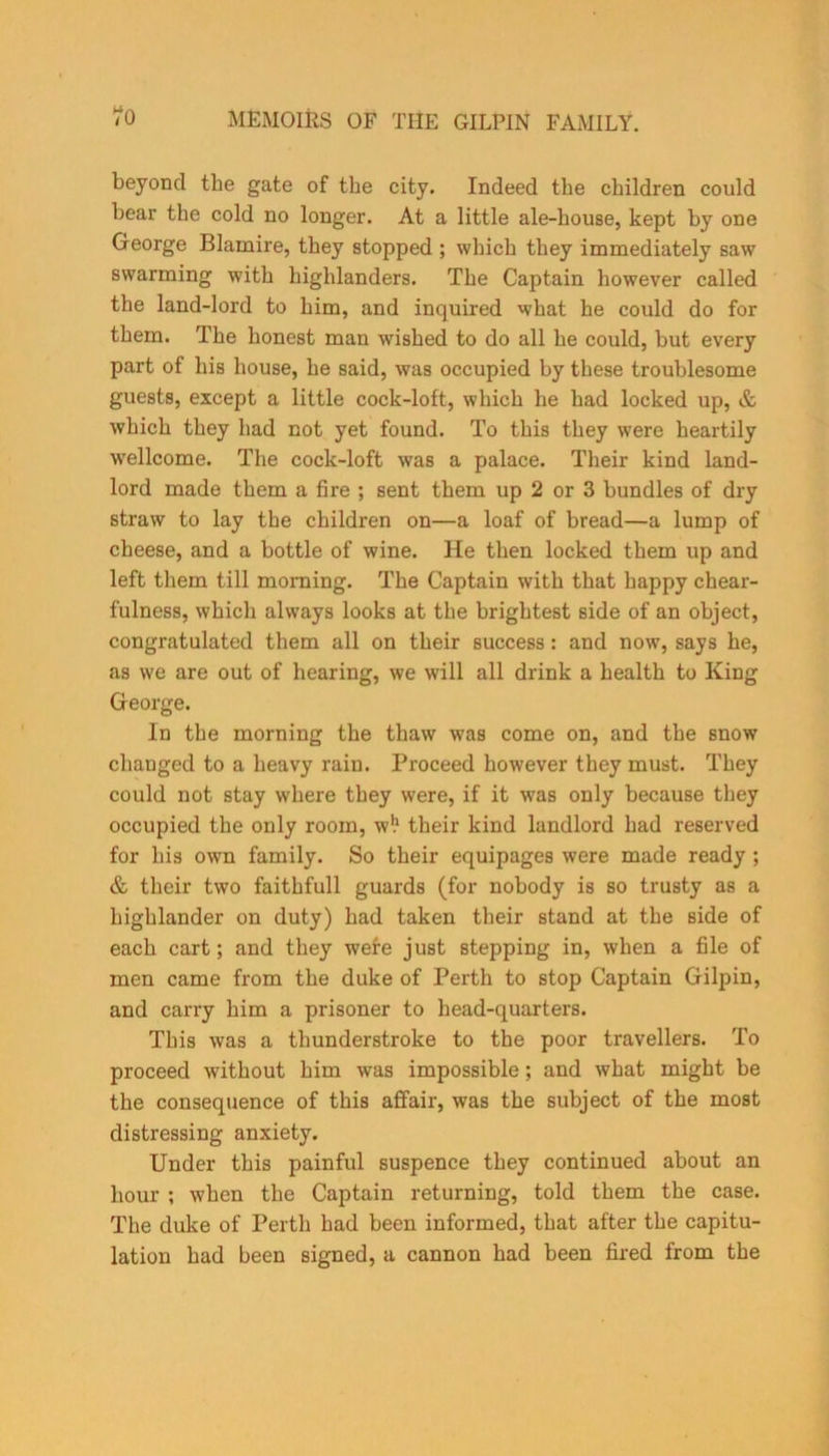 beyond the gate of the city. Indeed the children could hear the cold no longer. At a little ale-house, kept hy one George Blamire, they stopped ; which they immediately saw swarming with highlanders. The Captain however called the land-lord to him, and inquired what he could do for them. The honest man wished to do all he could, but every part of his house, he said, was occupied hy these troublesome guests, except a little cock-lott, which he had locked up, & which they had not yet found. To this they were heartily Wellcome. The cock-loft was a palace. Their kind land- lord made them a fire ; sent them up 2 or 3 bundles of dry straw to lay the children on—a loaf of bread—a lump of cheese, and a bottle of wine. He then locked them up and left them till morning. The Captain with that happy chear- fulness, which always looks at the brightest side of an object, congratulated them all on their success: and now, says he, as we are out of hearing, we will all drink a health to King George. In the morning the thaw was come on, and the snow changed to a heavy rain. Proceed however they must. They could not stay where they were, if it was only because they occupied the only room, wl* their kind landlord had reserved for his own family. So their equipages were made ready ; & their two faithfull guards (for nobody is so trusty as a highlander on duty) had taken their stand at the side of each cart; and they wefe just stepping in, when a file of men came from the duke of Perth to stop Captain Gilpin, and carry him a prisoner to head-quarters. This was a thunderstroke to the poor travellers. To proceed without him was impossible; and what might be the consequence of this affair, was the subject of the most distressing anxiety. Under this painful suspence they continued about an hour ; when the Captain returning, told them the case. The duke of Perth had been informed, that after the capitu- lation had been signed, a cannon had been fired from the
