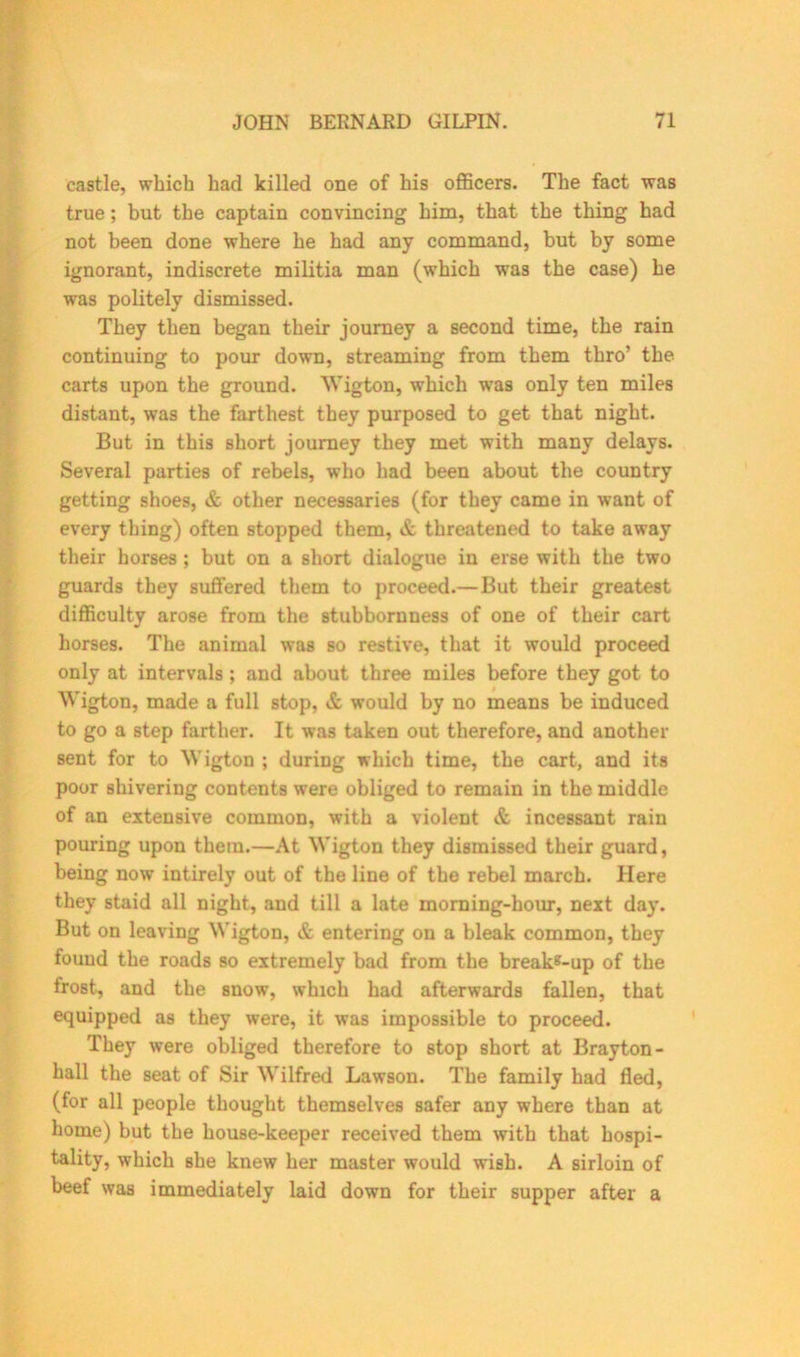 castle, which had killed one of his officers. The fact was true; but the captain convincing him, that the thing had not been done where he had any command, but by some ignorant, indiscrete militia man (which was the case) he was politely dismissed. They then began their journey a second time, the rain continuing to pour down, streaming from them thro’ the carts upon the ground. Wigton, which was only ten miles distant, was the farthest they purposed to get that night. But in this short journey they met with many delays. Several parties of rebels, who had been about the country getting shoes, & other necessaries (for they came in want of every thing) often stopped them, & threatened to take away their horses ; but on a short dialogue iu erse with the two guards they suffered them to proceed.—But their greatest difficulty arose from the stubbornness of one of their cart horses. The animal was so restive, that it would proceed only at intervals ; and about three miles before they got to Wigton, made a full stop, & would by no means be induced to go a step farther. It was taken out therefore, and another sent for to Wigton ; during which time, the cart, and its poor shivering contents were obliged to remain in the middle of an extensive common, with a violent & incessant rain pouring upon them.—At Wigton they dismissed their guard, being now intirely out of the line of the rebel march. Here they staid all night, and till a late morning-hour, next day. But on leaving Wigton, & entering on a bleak common, they fouud the roads so extremely bad from the breakg-up of the frost, and the snow, which had afterwards fallen, that equipped as they were, it was impossible to proceed. They were obliged therefore to stop short at Brayton- hall the seat of Sir Wilfred Lawson. The family had fled, (for all people thought themselves safer any where than at home) but the house-keeper received them with that hospi- tality, which she knew her master would wish. A sirloin of beef was immediately laid down for their supper after a