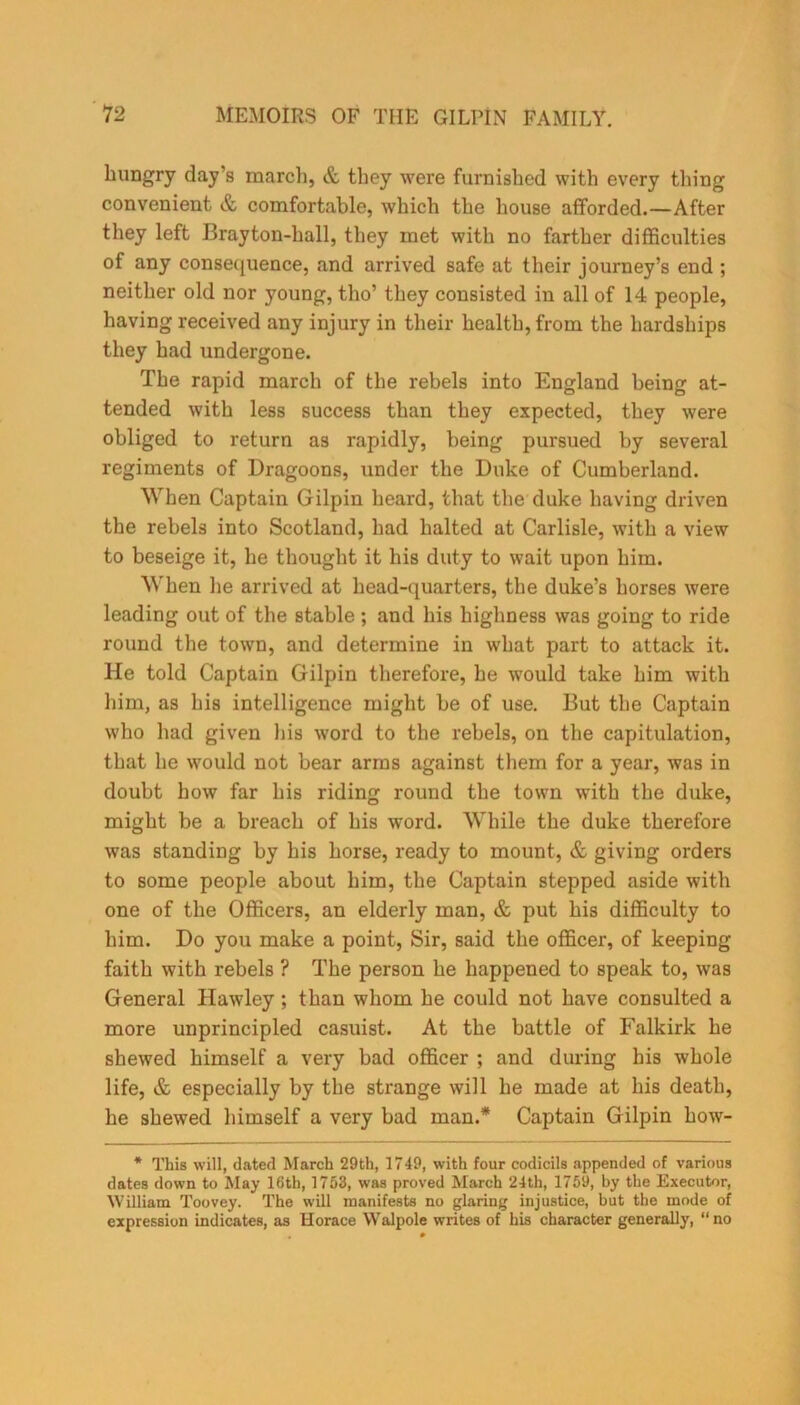 hungry day’s march, & they were furnished with every thing convenient & comfortable, which the house afforded.—After they left Brayton-hall, they met with no farther difficulties of any consequence, and arrived safe at their journey’s end ; neither old nor young, tho’ they consisted in all of 14 people, having received any injury in their health, from the hardships they had undergone. The rapid march of the rebels into England being at- tended with less success than they expected, they were obliged to return as rapidly, being pursued by several regiments of Dragoons, under the Duke of Cumberland. When Captain Gilpin heard, that the duke having driven the rebels into Scotland, had halted at Carlisle, with a view to beseige it, he thought it his duty to wait upon him. When lie arrived at head-quarters, the duke’s horses were leading out of the stable ; and his highness was going to ride round the town, and determine in what part to attack it. He told Captain Gilpin therefore, he would take him with him, as his intelligence might be of use. But the Captain who had given his word to the rebels, on the capitulation, that he would not bear arms against them for a year, was in doubt how far his riding round the town with the duke, might be a breach of his word. While the duke therefore was standing by his horse, ready to mount, & giving orders to some people about him, the Captain stepped aside with one of the Officers, an elderly man, & put his difficulty to him. Do you make a point, Sir, said the officer, of keeping faith with rebels ? The person he happened to speak to, was General Hawley; than whom he could not have consulted a more unprincipled casuist. At the battle of Falkirk he shewed himself a very bad officer ; and during his whole life, & especially by the strange will he made at his death, he shewed himself a very bad man.* Captain Gilpin how- * This will, dated March 29th, 1749, with four codicils appended of various dates down to May 16th, 1753, was proved March 24th, 1759, by the Executor, William Toovey. The will manifests no glaring injustice, but the mode of expression indicates, as Horace Walpole writes of his character generally, “no