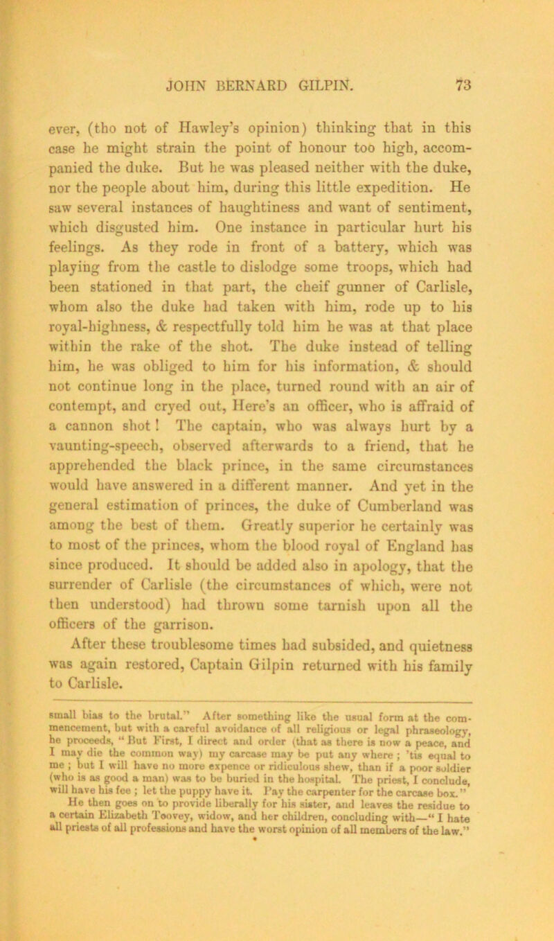 ever, (tho not of Hawley's opinion) thinking that in this case he might strain the point of honour too high, accom- panied the duke. But he was pleased neither with the duke, nor the people about him, during this little expedition. He saw several instances of haughtiness and want of sentiment, which disgusted him. One instance in particular hurt his feelings. As they rode in front of a battery, which was playing from the castle to dislodge some troops, which had been stationed in that part, the cheif gunner of Carlisle, whom also the duke bad taken with him, rode up to his royal-highness, & respectfully told him he was at that place within the rake of the shot. The duke instead of telling him, he was obliged to him for his information, & should not continue long in the place, turned round with an air of contempt, and cryed out, Here's an officer, who is affraid of a cannon shot! The captain, who was always hurt by a vaunting-speech, observed afterwards to a friend, that he apprehended the black prince, in the same circumstances would have answered in a different manner. And yet in the general estimation of princes, the duke of Cumberland was among the best of them. Greatly superior he certainly was to most of the princes, whom the blood royal of England has since produced. It should be added also in apology, that the surrender of Carlisle (the circumstances of which, were not then understood) had thrown some tarnish upon all the officers of the garrison. After these troublesome times had subsided, and quietness was again restored, Captain Gilpin returned with his family to Carlisle. small bias to the brutal.” After something like the usual form at the com- mencement, but with a careful avoidance of all religious or legal phraseology, he proceeds, “ But First, I direct and order (that as there is now a peace, arid I may die the common way) my carcase may be put any where ; ’tis equal to me ; but I will have no more expence or ridiculous shew, than if a poor soldier (who is as good a man) was to be buried in the hospital. The priest, I conclude, will have his fee ; let the puppy have it. Pay the carpenter for the carcase box.”' He then goes on to provide liberally for his sister, and leaves the residue to a certain Elizabeth Toovey, widow, and her children, concluding with “ I hate all priests of all professions and have the worst opinion of all members of the law.”