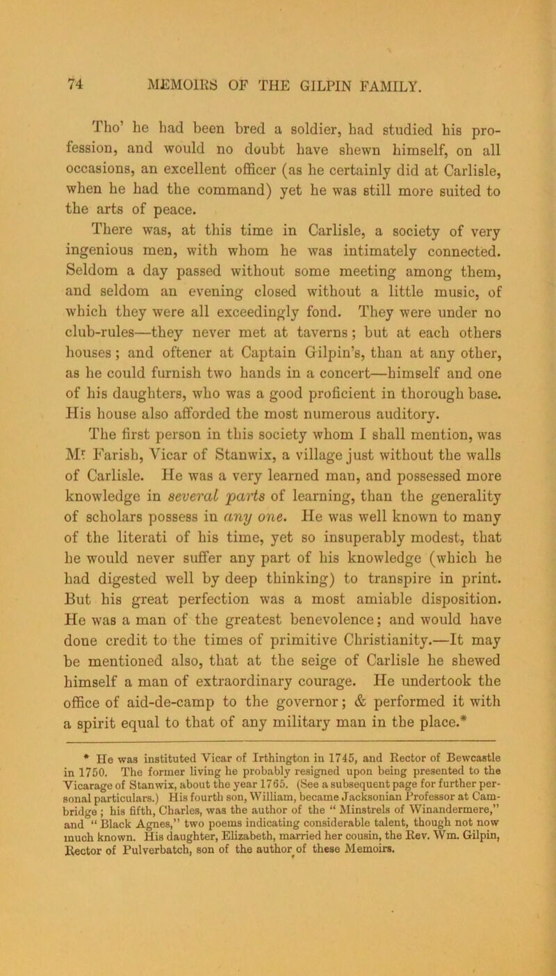 Tho’ he had been bred a soldier, had studied his pro- fession, and would no doubt have shewn himself, on all occasions, an excellent officer (as he certainly did at Carlisle, when he had the command) yet he was still more suited to the arts of peace. There was, at this time in Carlisle, a society of very ingenious men, with whom he was intimately connected. Seldom a day passed without some meeting among them, and seldom an evening closed without a little music, of which they were all exceedingly fond. They were under no club-rules—they never met at taverns; but at each others houses; and oftener at Captain Gilpin’s, than at any other, as he could furnish two hands in a concert—himself and one of his daughters, who was a good proficient in thorough base. His house also afforded the most numerous auditory. The first person in this society whom I shall mention, was Mf Farish, Vicar of Stanwix, a village just without the walls of Carlisle. He was a very learned man, and possessed more knowledge in several parts of learning, than the generality of scholars possess iu any one. He was well known to many of the literati of his time, yet so insuperably modest, that he would never suffer any part of his knowledge (which he had digested well by deep thinking) to transpire in print. But his great perfection was a most amiable disposition. He was a man of the greatest benevolence; and would have done credit to the times of primitive Christianity.—It may be mentioned also, that at the seige of Carlisle he shewed himself a man of extraordinary courage. He undertook the office of aid-de-camp to the governor; & performed it with a spirit equal to that of any military man in the place.* * He was instituted Vicar of Irthington in 1745, and Rector of Bewcastle in 1750. The former living he probably resigned upon being presented to the Vicarage of Stanwix, about the year 1765. (See a subsequent page for further per- sonal particulars.) His fourth son, William, became Jacksonian Professor at Cam- bridge ; his fifth, Charles, was the author of the “ Minstrels of Winandermere,” and “ Black Agnes,” two poems indicating considerable talent, though not now much known. His daughter, Elizabeth, married her cousin, the Rev. Wm. Gilpin, Rector of Pulverbatch, son of the author of these Memoirs.