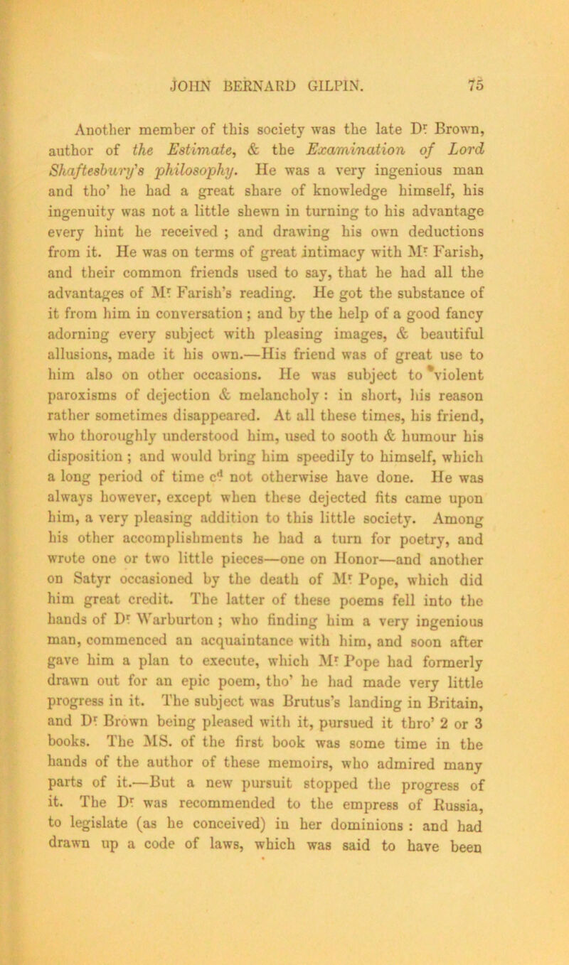 Another member of this society was the late D* Brown, author of the Estimate, & the Examination of Lord Shaftesbury's philosophy. He was a very ingenious man and tho’ he had a great share of knowledge himself, his ingenuity was not a little shewn in turning to his advantage every hint he received ; and drawing his own deductions from it. He was on terms of great intimacy with Mt Farish, and their common friends used to say, that he had all the advantages of Mt Parish's reading. He got the substance of it from him in conversation ; and by the help of a good fancy adorning every subject with pleasing images, & beautiful allusions, made it his own.—His friend was of great use to him also on other occasions. He was subject to \iolent paroxisms of dejection & melancholy : in short, his reason rather sometimes disappeared. At all these times, his friend, who thoroughly understood him, used to sooth & humour his disposition ; and would bring him speedily to himself, which a long period of time cd not otherwise have done. He was always however, except when these dejected fits came upon him, a very pleasing addition to this little society. Among his other accomplishments he had a turn for poetry, and wrote one or two little pieces—one on Honor—and another on Satyr occasioned by the death of M? Pope, which did him great credit. The latter of these poems fell into the hands of Dr Warburton ; who finding him a very ingenious man, commenced an acquaintance with him, and soon after gave him a plan to execute, which Mr Pope had formerly drawn out for an epic poem, tho’ he had made very little progress in it. The subject was Brutus’s landing in Britain, and Dt Brown being pleased with it, pursued it tbro’ 2 or 3 books. The IMS. of the first book was some time in the hands of the author of these memoirs, who admired many parts of it.—But a new’ pursuit stopped the progress of it. The Dt was recommended to the empress of Kussia, to legislate (as he conceived) in her dominions : and had drawn up a code of laws, which was said to have been