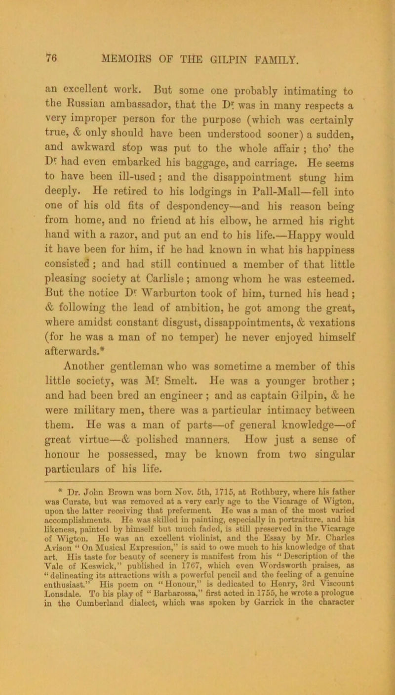 an excellent work. But some one probably intimating to the Russian ambassador, that the J)\ was in many respects a very improper person for the purpose (which was certainly true, & only should have been understood sooner) a sudden, and awkward stop was put to the whole affair ; tho’ the D* had even embarked his baggage, and carriage. He seems to have been ill-used : and the disappointment stung him deeply. He retired to his lodgings in Pall-Mall—fell into one of his old fits of despondency—and his reason being from home, and no friend at his elbow, he armed his right hand with a razor, and put an end to his life.—Happy would it have been for him, if he had known in what his happiness consisted ; and had still continued a member of that little pleasing society at Carlisle ; among whom he was esteemed. But the notice Df Warburton took of him, turned his head; & following the lead of ambition, he got among the great, where amidst constant disgust, dissappointments, & vexations (for he was a man of no temper) he never enjoyed himself afterwards.* Another gentleman who was sometime a member of this little society, was M* Smelt. He was a younger brother; and had been bred an engineer ; and as captain Gilpin, & he were military men, there was a particular intimacy between them. He was a man of parts—of general knowledge—of great virtue—& polished manners. How just a sense of honour he possessed, may be known from two singular particulars of his life. * Dr. John Brown was born Nov. 5th, 1715, at Rothbury, where his father was Curate, but was removed at a very early age to the Vicarage of Wigton, upon the latter receiving that preferment. He was a man of the most varied accomplishments. He was skilled in painting, especially in portraiture, and his likeness, painted by himself but much faded, is still preserved in the Vicarage of Wigton. He was an excellent violinist, and the Essay by Mr. Charles Avison “ On Musical Expression,” is said to owe much to his knowledge of that art. His taste for beauty of scenery is manifest from his “ Description of the Vale of Keswick,” published in 1767, which even Wordsworth praises, as “ delineating its attractions with a powerful pencil and the feeling of a genuine enthusiast.” His poem on “ Honour,” is dedicated to Henry, 3rd Viscount Lonsdale. To his play of “ Barbarossa,” first acted in 1755, he wrote a prologue in the Cumberland dialect, which was spoken by Garrick in the character