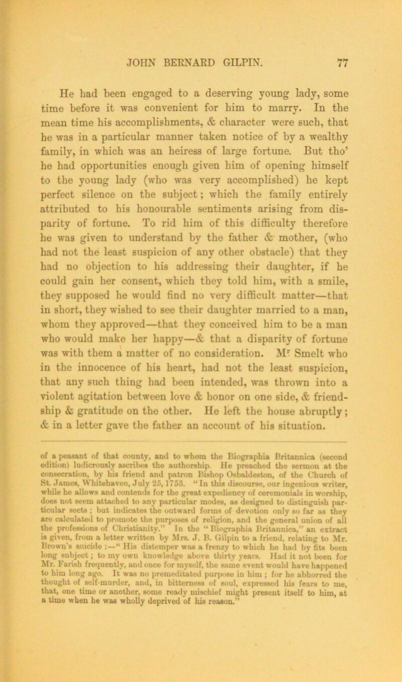 He bad been engaged to a deserving young lady, some time before it was convenient for bim to marry. In tbe mean time his accomplishments, & character were such, that he was in a particular manner taken notice of by a wealthy family, in which was an heiress of large fortune. But tho’ he had opportunities enough given him of opening himself to the young lady (who was very accomplished) he kept perfect silence on the subject; which the family entirely attributed to his honourable sentiments arising from dis- parity of fortune. To rid him of this difficulty therefore he was given to understand by the father & mother, (who had not the least suspicion of any other obstacle) that they had no objection to his addressing their daughter, if he could gain her consent, which they told him, with a smile, they supposed he would find no very difficult matter—that in short, they wished to see their daughter married to a man, whom they approved—that they conceived him to be a man who would make her happy—& that a disparity of fortune was with them a matter of no consideration. Mr Smelt who in the innocence of his heart, had not the least suspicion, that any such thing had been intended, was thrown into a violent agitation between love & honor on one side, & friend- ship & gratitude on the other. He left the house abruptly; & in a letter gave the father an account of his situation. of a peasant of that county, and to whom the Biographia Britannica (second edition) ludicrously ascribes the authorship. He preached the sermon at the consecration, by his friend and patron Bishop Osbaldeston, of the Church of St. James, \\ hitehaven, July 25,1758. “ In this discourse, our ingenious writer, while he allows and contemls for the great expediency of ceremonials in worship, does not seem attached to any particular modes, as designed to distinguish par- ticular sects ; but indicates the outward forms of devotion only so far as they are calculated to promote the purposes of religion, and the general union of all the professions of Christianity.” In the “ Biographia Britannica,” an extract is given, from a letter written by Mrs. J. B. Gilpin to a friend, relating to Mr. Brown’s suicide “ His distemper was a frenzy to which he had by fits been long subject; to my own knowledge above thirty years. Had it not been for Mr. Farish frequently, and once for myself, the same event would have happened to him long ago. It was no premeditated purpose in him ; for he abhorred the thought of self-murder, and, in bitterness of soul, expressed his fears to me, that, one time or another, some ready mischief might present itself to him, at a time when he was wholly deprived of his reason.”