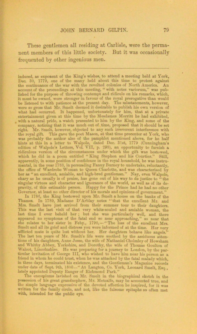 These gentlemen all residing at Carlisle, were the perma- nent members of this little society. But it was occasionally frequented by other ingenious men. induced, as exponent of the King’s wishes, to attend a meeting held at York, Dec. 30, 1779, one of the many held about this time to protest against the continuance of the war with the revolted colonies of North America. An account of the proceedings at this meeting, “ with notes variorum,” was pub- lished for the purpose of throwing contempt and ridicule on his remarks, which, it must be owned, were stronger in favour of the royal prerogative than would be listened to with patience at the present day. The misstatements, however, were so gross that Mr. Smelt deemed it desirable to publish his own version of what had occurred. It happened, unfortunately for him, that at a private entertainment given at this time by the Mesdames Morritt he had exhibited, , with a natural pride, a watch presented to him by the King, and some of the company, noticing that it was much out of time, proposed that it should be set right. Mr. Smelt, however, objected to any such irreverent interference with the royal gift. This gave the poet Mason, at that time precentor at York, who was probably the author also of the pamphlet mentioned above, for he half hints at this in a letter to Walpole, dated Dec. 31st, 1779 (Cunningham’s edition of Walpole’s Letters, Vol. VII, p. ”98), an opportunity to furnish a ridiculous version of the circumstances under which the gift was bestowed, which he did in a poem entitled “ King Stephen and his Courtier.” Still, apparently, in some position of confidence in the royal household, he was instru- mental, in the year 1783, in persuading Fanny Burney to undertake, reluctantly, the office of Wardrobe Woman to Queen Charlotte, and was characterised by her as “ an excellent, amiable, and high-bred gentleman.” Nay, even Walpole, chary as he usually is of praise, has gone out of his way to do justice to “ the singular virtues and character and ignorance of the world, as well as of its de- pravity, of this estimable person. Happy for the Prince had he had no other Governor, at least no other director of his morals and opinions of government.” In 1786, the King bestowed upon Mr. Smelt a house on the bauks of the Thames. In 1789, Madame D'Arblay notes “that the excellent Mr. and Mrs. Smelt have just arrived from their summer tour to their daughters. This was the last visit of that very white-souled and amiable woman, the last time i ever beheld her ; but she was particularly well, and there appeared no symptoms of the fatal end so near approaching,” so near that she relates to her sister in Feby., 1790, — “The loss of the excellent Mrs. Smelt and all its grief and distress you were informed of at the time. Her very afflicted mate is quite lost without her. Her daughters behave like angels. The last ten years of Mr. Smelt’s life were soothed by the assiduous atten- tions of his daughters, Anne Jesse, the wife of Nathaniel Cholmley of Howsham and Whitby Abbey, Yorkshire, and Dorothy, the wife of Thomas Goulton of Walcot, Lincolnshire. He was preparing for a journey to London, by the par- ticular invitation of George III, who wished to have him near his person as a friend in whom he could trust, when he was attacked by the fatal malady which, in three days, terminated his existence, and the Gentleman's Magazine records under date of Sept. 9th, 1800—“At Langton, Co. York, Leonard Smelt, Esq., lately appointed Deputy Hanger of Richmond Park. The encomiums lavished on Mr. Smelt in the biographical sketch in the possession of his great grandnephew, Mr. Metcalfe, may be accounted true, and the simple language expressive of the devoted affection he inspired, for it was written for the family circle, and not, like the fulsome epitaphs so often met with, intended for the public eye.