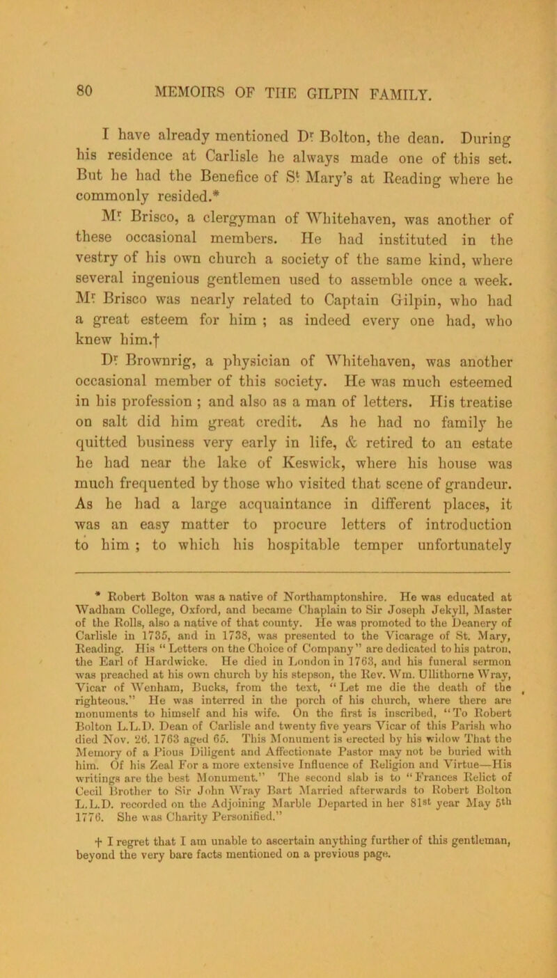 I have already mentioned Dr Bolton, the dean. During his residence at Carlisle he always made one of this set. But he had the Benefice of Mary’s at Reading where he commonly resided.* Mr Brisco, a clergyman of Whitehaven, was another of these occasional members. He had instituted in the vestry of his own church a society of the same kind, where several ingenious gentlemen used to assemble once a week. Mr Brisco was nearly related to Captain Gilpin, who had a great esteem for him ; as indeed every one had, who knew liim.f Dr Brownrig, a physician of Whitehaven, was another occasional member of this society. He was much esteemed in his profession ; and also as a man of letters. His treatise on salt did him great credit. As he had no family he quitted business very early in life, & retired to an estate he had near the lake of Keswick, where his house was much frequented by those who visited that scene of grandeur. As he had a large acquaintance in different places, it was an easy matter to procure letters of introduction to him ; to which his hospitable temper unfortunately * Robert Bolton was a native of Northamptonshire. He was educated at Wadham College, Oxford, and became Chaplain to Sir Joseph Jekyll, Master of the Rolls, also a native of that county. He was promoted to the Deanery of Carlisle in 1735, and in 1738, was presented to the Vicarage of St. Mary, Reading. His “ Letters on the Choice of Company” are dedicated to his patron, the Earl of Hardwicke. He died in London in 1763, and his funeral sermon was preached at his own church by his stepson, the Rev. Wm. Ullithorne Wray, Vicar of Wenham, Bucks, from the text, “ Let me die the deatli of the t righteous.” He was interred in the porch of his church, where there are monuments to himself and his wife. On the first is inscribed, “ To Robert Bolton L.L.D. Dean of Carlisle and twenty five years Vicar of this Parish who died Nov. 2t5. 1763 aged 65. This Monument is erected by his widow That the Memory of a Pious Diligent and Affectionate Pastor may not be buried with him. Of his Zeal For a more extensive Influence of Religion and Virtue—His writings are the best Monument.” The second slab is to “Frances Relict of Cecil Brother to Sir John Wray Bart Married afterwards to Robert Bolton L.L.D. recorded on the Adjoining Marble Departed in her 81st year May 5th 1776. She was Charity Personified.” + I regret that I am unable to ascertain anything further of this gentleman, beyond the very bare facts mentioned on a previous page.