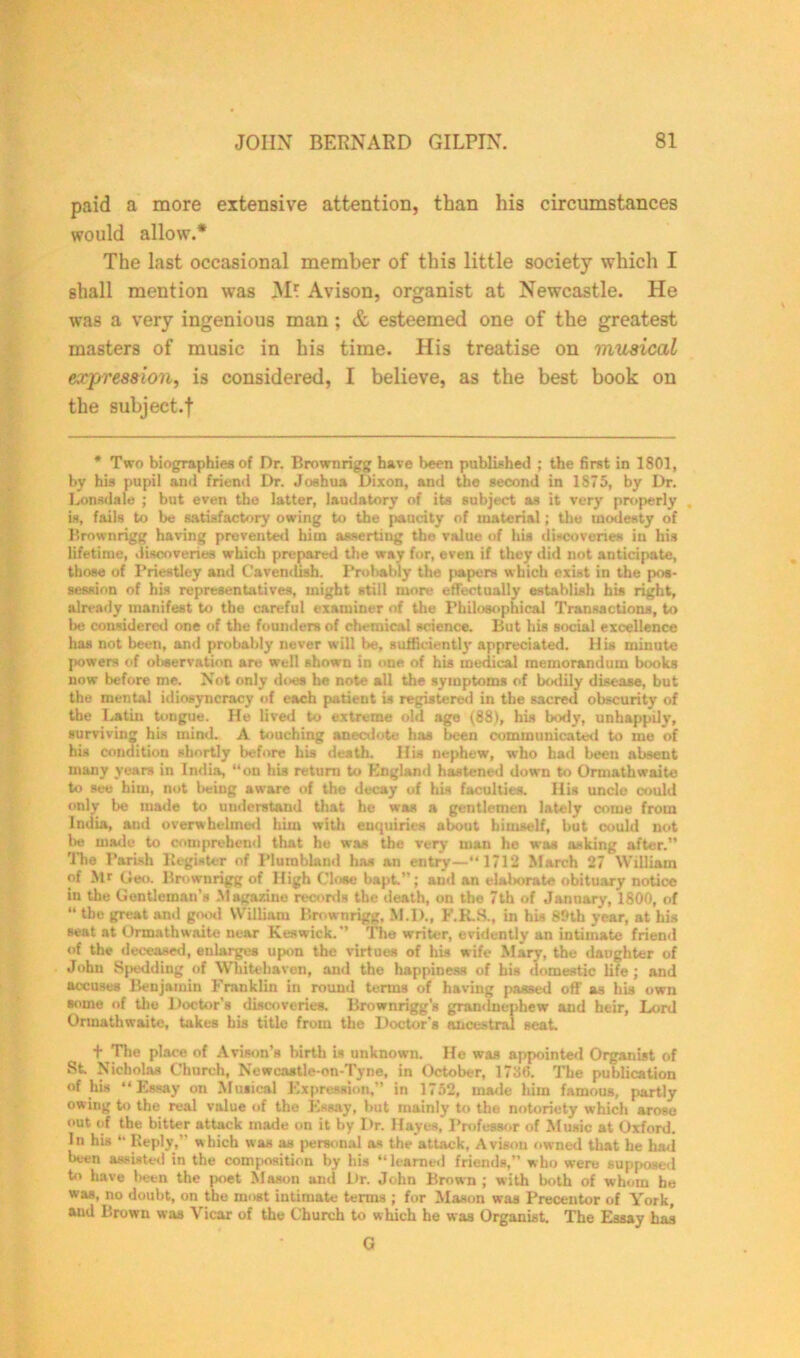 paid a more extensive attention, than his circumstances would allow.* The last occasional member of this little society which I shall mention was Avison, organist at Newcastle. He was a very ingenious man ; & esteemed one of the greatest masters of music in his time. His treatise on musical expression, is considered, I believe, as the best book on the suhject.f * Two biographies of Dr. Brownrigg have been published ; the first in 1801, by his pupil and friend Dr. Joshua Dixon, and the second in 1875, by Dr. Lonsdale ; but even the latter, laudatory of its subject as it very properly is, fails to be satisfactory owing to the paucity of material; the modesty of Brownrigg having prevented him asserting the value of his discoveries in his lifetime, discoveries which prepared the way for, even if they did not anticipate, those of Priestley and Cavendish. Probably the [>apers which exist in the pos- session of his representatives, might still more effectually establish his right, already manifest to the careful examiner of the Philosophical Transactions, to l>e considered one of the founders of chemical science. But his social excellence has not been, and probably never will be, sufficiently appreciated. His minute powers of observation are well shown in one of his medical memorandum books now before me. Not only does he note all the symptoms of bodily disease, but the mental idiosyncracy of each patient is registered in the sacred obscurity of the Latin tongue. He lived to extreme old age (88), his body, unhappily, surviving his mind. A touching anecdote has been communicated to me of his condition shortly before his death. His nephew, who had been absent many years in India, “on his return to England hastened down to Ormathwaite to see him, not being aware of the decay of his faculties. His uncle could only be made to understand that he was a gentlemen lately come from India, and overwhelmed him with enquiries about himself, but could not be made to comprehend that ho was the very man he was asking after.” 'Die Parish Register of Plurablund has an entry—“1712 March 27 William of Mr Geo. Brownrigg of High Close bapt.”; aud an ela!>orat« obituary notice in the Gentleman’s Magazine records the death, on the 7th of January, 1800, of “ the great and good William Brownrigg, M.D., F.K.S., in his 89th year, at his seat at Ormathwaite near Keswick.” 'The writer, evidently an intimate friend of the deceased, enlarges upon the virtues of his wife Mary, the daughter of John Spedding of Whitehaven, and the happiness of his domestic life; and accuses Benjamin Franklin in round terms of having passed off as his own some of the Doctor’s discoveries. Brownrigg’s grandnephew and heir, Lord Ormathwaite, takes his title from the Doctor’s ancestral seat. + The place of Avison’s birth is unknown. He was appointed Organist of St. Nicholas Church, Newcastle-on-Tyne, in October, 1736. The publication of his “Essay on Musical Expression,” in 1752, made him famous, partly owing to the real value of the Essay, but mainly to the notoriety which arose out of the bitter attack made on it by Dr. Hayes, Professor of Music at Oxford. In his “ Reply,” which was as personal as the attack, Avison owned that he had been assisted in the composition by his “ learned friends,” who were supposed to have been the poet Mason and Dr. John Brown ; with both of whom he was, no doubt, on the most intimate terms ; for Mason was Precentor of York, and Brown was Vicar of the Church to which he was Organist. The Essay has G
