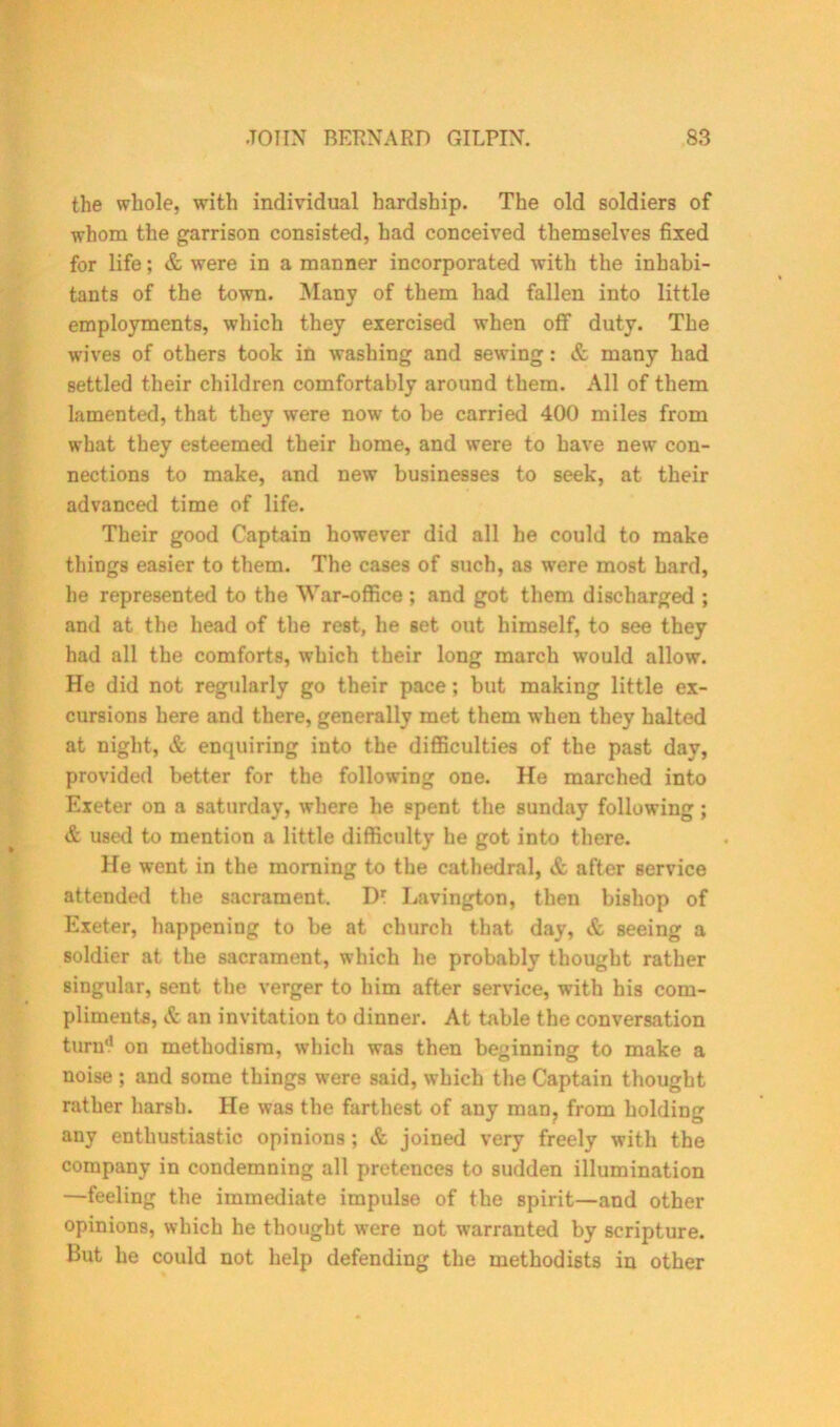 the whole, with individual hardship. The old soldiers of whom the garrison consisted, had conceived themselves fixed for life; & were in a manner incorporated with the inhabi- tants of the town. Many of them had fallen into little employments, which they exercised when off duty. The wives of others took in washing and sewing: & many had settled their children comfortably around them. All of them lamented, that they were now to be carried 400 miles from what they esteemed their home, and were to have new con- nections to make, and new businesses to seek, at their advanced time of life. Their good Captain however did all he could to make things easier to them. The cases of such, as were most hard, he represented to the War-office ; and got them discharged ; and at the head of the rest, he set out himself, to see they had all the comforts, which their long march would allow. He did not regularly go their pace; but making little ex- cursions here and there, generally met them when they halted at night, & enquiring into the difficulties of the past day, provided better for the following one. He marched into Exeter on a Saturday, where he spent the Sunday following ; & used to mention a little difficulty he got into there. He went in the morning to the cathedral, & after service attended the sacrament. Dt Lavington, then bishop of Exeter, happening to be at church that day, & seeing a soldier at the sacrament, which he probably thought rather singular, sent the verger to him after service, with his com- pliments, & an invitation to dinner. At table the conversation turn'1 on methodisra, which was then beginning to make a noise ; and some things were said, which the Captain thought rather harsh. He was the farthest of any man, from holding any enthustiastic opinions ; & joined very freely with the company in condemning all pretences to sudden illumination —feeling the immediate impulse of the spirit—and other opinions, which he thought were not warranted by scripture. But he could not help defending the methodists in other