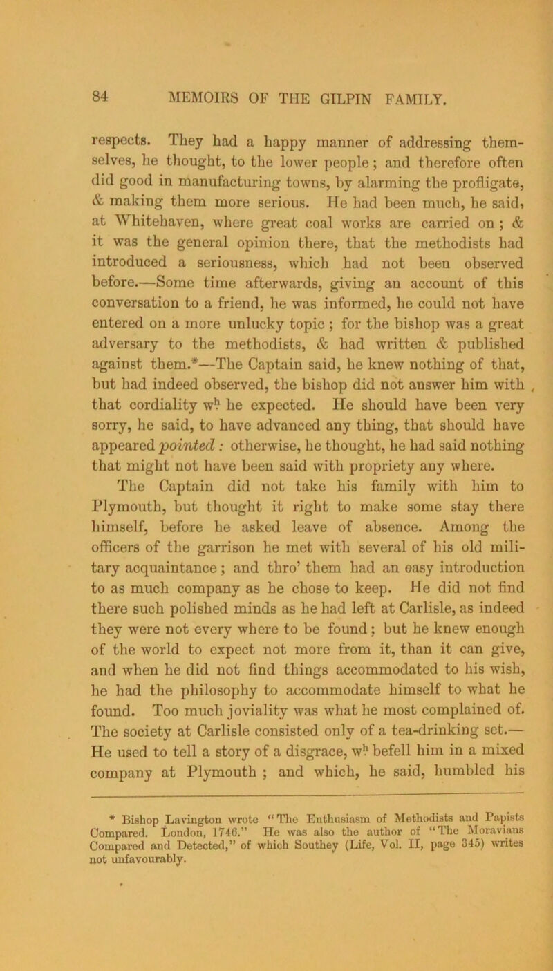 respects. They had a happy manner of addressing them- selves, lie thought, to the lower people; and therefore often did good in manufacturing towns, by alarming the profligate, & making them more serious. He had been much, he saidi at W hitehaven, where great coal works are carried on ; & it was the general opinion there, that the methodists had introduced a seriousness, which had not been observed before.—Some time afterwards, giving an account of this conversation to a friend, he was informed, he could not have entered on a more unlucky topic ; for the bishop was a great adversary to the methodists, & had written & published against them.*—The Captain said, he knew nothing of that, but had indeed observed, the bishop did not answer him with , that cordiality w1.1 he expected. He should have been very sorry, he said, to have advanced any thing, that should have appeared pointed: otherwise, he thought, he had said nothing that might not have been said with propriety any where. The Captain did not take his family with him to Plymouth, but thought it right to make some stay there himself, before he asked leave of absence. Among the officers of the garrison he met with several of his old mili- tary acquaintance; and thro’ them had an easy introduction to as much company as he chose to keep. He did not find there such polished minds as he had left at Carlisle, as indeed they were not every where to be found; but he knew enough of the world to expect not more from it, than it can give, and when he did not find things accommodated to his wish, he had the philosophy to accommodate himself to what he found. Too much joviality was what he most complained of. The society at Carlisle consisted only of a tea-drinking set.— He used to tell a story of a disgrace, w1.1 befell him in a mixed company at Plymouth ; and which, he said, humbled his * Bishop Lavington wrote “ The Enthusiasm of Methodists and Papists Compared. London, 1746.” He was also the author of “The Moravians Compared and Detected,” of which Southey (Life, Vol. II, page 345) writes not unfavourably.