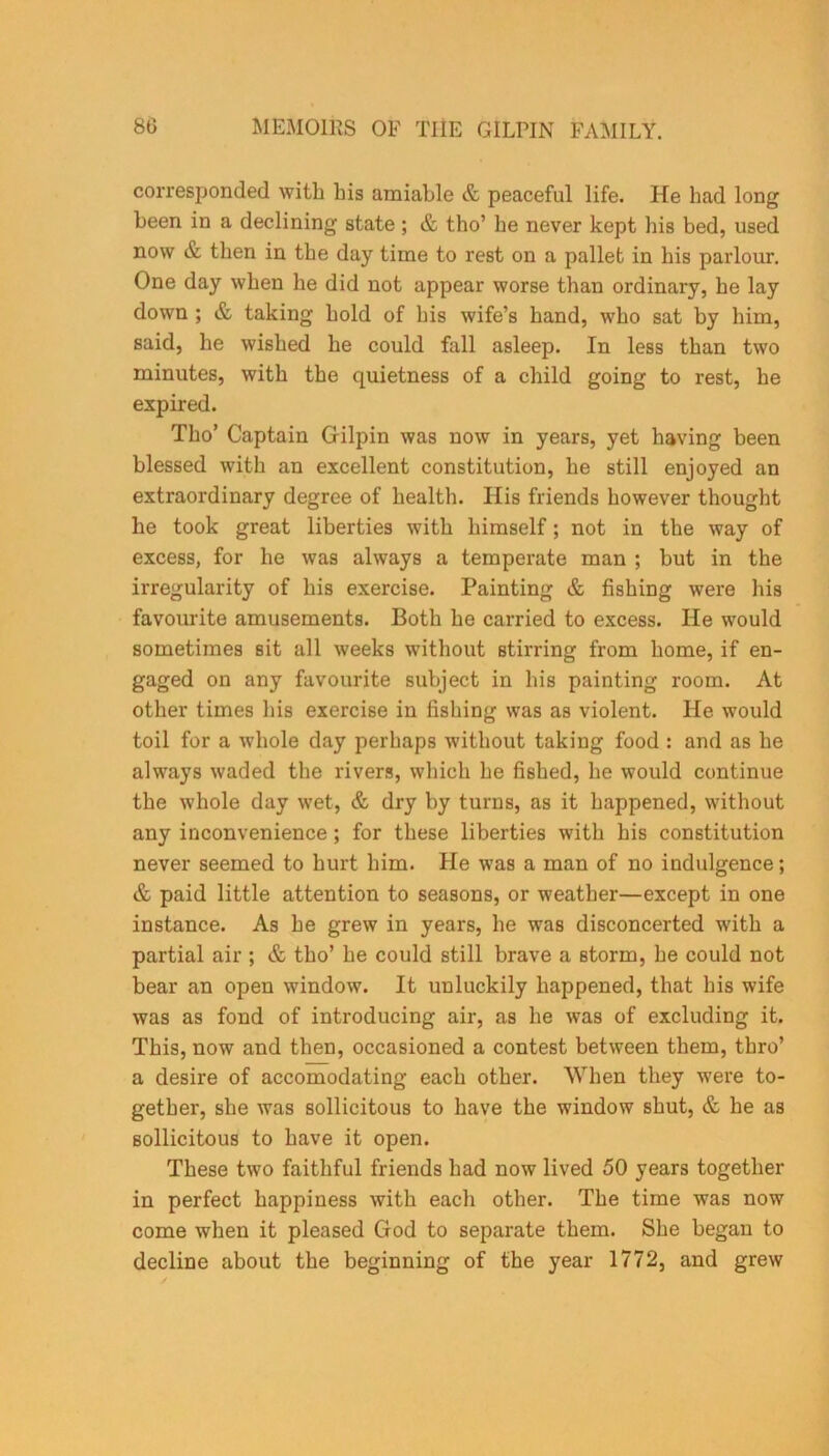 corresponded with Lis amiable & peaceful life. He had long been in a declining state; & tho’ he never kept his bed, used now & then in the day time to rest on a pallet in his parlour. One day when he did not appear worse than ordinary, he lay down ; & taking hold of his wife’s hand, who sat by him, said, he wished he could fall asleep. In less than two minutes, with the quietness of a child going to rest, he expired. Tho’ Captain Gilpin was now in years, yet having been blessed with an excellent constitution, he still enjoyed an extraordinary degree of health. His friends however thought he took great liberties with himself; not in the way of excess, for he was always a temperate man ; but in the irregularity of his exercise. Painting & fishing were his favourite amusements. Both he carried to excess. He would sometimes sit all weeks without stirring from home, if en- gaged on any favourite subject in his painting room. At other times his exercise in fishing was as violent. He would toil for a whole day perhaps without taking food : and as he always waded the rivers, which he fished, he would continue the whole day wet, & dry by turns, as it happened, without any inconvenience ; for these liberties with his constitution never seemed to hurt him. He was a man of no indulgence; & paid little attention to seasons, or weather—except in one instance. As he grew in years, he was disconcerted with a partial air ; & tho’ he could still brave a storm, he could not bear an open window. It unluckily happened, that his wife was as fond of introducing air, as he was of excluding it. This, now and then, occasioned a contest between them, thro’ a desire of accomodating each other. When they were to- gether, she was sollicitous to have the window shut, & he as sollicitous to have it open. These two faithful friends had now lived 50 years together in perfect happiness with each other. The time was now come when it pleased God to separate them. She began to decline about the beginning of the year 1772, and grew